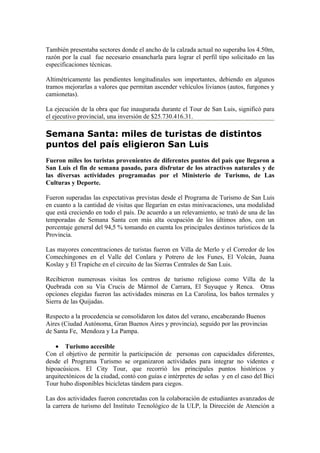 También presentaba sectores donde el ancho de la calzada actual no superaba los 4.50m,
razón por la cual fue necesario ensancharla para lograr el perfil tipo solicitado en las
especificaciones técnicas.

Altimétricamente las pendientes longitudinales son importantes, debiendo en algunos
tramos mejorarlas a valores que permitan ascender vehículos livianos (autos, furgones y
camionetas).

La ejecución de la obra que fue inaugurada durante el Tour de San Luis, significó para
el ejecutivo provincial, una inversión de $25.730.416.31.

Semana Santa: miles de turistas de distintos
puntos del país eligieron San Luis
Fueron miles los turistas provenientes de diferentes puntos del país que llegaron a
San Luis el fin de semana pasado, para disfrutar de los atractivos naturales y de
las diversas actividades programadas por el Ministerio de Turismo, de Las
Culturas y Deporte.

Fueron superadas las expectativas previstas desde el Programa de Turismo de San Luis
en cuanto a la cantidad de visitas que llegarían en estas minivacaciones, una modalidad
que está creciendo en todo el país. De acuerdo a un relevamiento, se trató de una de las
temporadas de Semana Santa con más alta ocupación de los últimos años, con un
porcentaje general del 94,5 % tomando en cuenta los principales destinos turísticos de la
Provincia.

Las mayores concentraciones de turistas fueron en Villa de Merlo y el Corredor de los
Comechingones en el Valle del Conlara y Potrero de los Funes, El Volcán, Juana
Koslay y El Trapiche en el circuito de las Sierras Centrales de San Luis.

Recibieron numerosas visitas los centros de turismo religioso como Villa de la
Quebrada con su Vía Crucis de Mármol de Carrara, El Suyuque y Renca. Otras
opciones elegidas fueron las actividades mineras en La Carolina, los baños termales y
Sierra de las Quijadas.

Respecto a la procedencia se consolidaron los datos del verano, encabezando Buenos
Aires (Ciudad Autónoma, Gran Buenos Aires y provincia), seguido por las provincias
de Santa Fe, Mendoza y La Pampa.

   • Turismo accesible
Con el objetivo de permitir la participación de personas con capacidades diferentes,
desde el Programa Turismo se organizaron actividades para integrar no videntes e
hipoacúsicos. El City Tour, que recorrió los principales puntos históricos y
arquitectónicos de la ciudad, contó con guías e intérpretes de señas y en el caso del Bici
Tour hubo disponibles bicicletas tándem para ciegos.

Las dos actividades fueron concretadas con la colaboración de estudiantes avanzados de
la carrera de turismo del Instituto Tecnológico de la ULP, la Dirección de Atención a
 