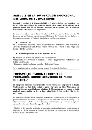 SAN LUIS EN LA 36º FERIA INTERNACIONAL
DEL LIBRO DE BUENOS AIRES
Desde el 22 de abril al 10 de mayo de 2010, la Provincia de San Luis participará de
la 36° Feria Internacional del Libro en Buenos Aires con un stand ubicado en el
pabellón verde uno de los mejores ubicados en el predio) con la temática
Bicentenario y Comunidades Originarias.

En esta nueva edición de la Feria del Libro, el Gobierno de San Luis, a través del
Programa de las Culturas dependiente del Ministerio de Turismo, de Las Culturas y
Deporte, promocionará el Turismo, Las Culturas y el Deporte puntano.

    • Día de San Luis
El 23 de Abril esta previsto el “Acto Día de la Provincia de San Luis” en el Marco de la
36° Feria Internacional del Libro de Buenos Aires, a las 17:00 en la Sala Jorge Luis
Borges – Predio La Rural.

   •   Se hará la presentación de los siguientes libros:

• Ranqueles, del silencio a la palabra – de Marisa Moyano
• Diccionario de la provincia de San Luis – Tomo I – Regionalismos y Modismos – de
la Dra. Lucía Gálvez.
• Ranqueles: tras las huellas de Mansilla – de German Canuhe

Se ha previsto un cierre con la actuación musical de artistas de San Luis.


TURISMO: DICTARON EL CURSO DE
FORMACIÓN SOBRE ‘SERVICIOS DE PISOS
MUCAMAS’
El Programa Turismo conjuntamente con la Asociación Empresaria Hotelera
Gastronómica de San Luis realizó el curso ‘Servicios de Pisos Mucamas’. La
capacitación, que cumplió el cupo solicitado de 60 personas en dos turnos, se dictó
desde el martes 6 al jueves 8, en el Hotel Vista Suites & Spa, Av. Pte. Illía 526 de
esta ciudad.

La instructora, Isabel Benítez, integrante de FEHGRA Buenos Aires, hizo hincapié en el
perfeccionamiento mediante la integración de un eficiente equipo de trabajo y la
adecuada utilización de los recursos técnicos y procedimientos que permitan el logro de
destacados estándares de calidad y productividad.

“El objetivo del curso fue estimular la superación mediante la toma de conciencia de la
importancia de la mucama y personal de limpieza en general, en la organización
hotelera” explicó la capacitadora.
 