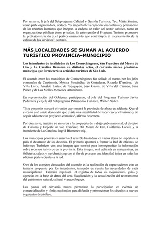 Por su parte, la jefa del Subprograma Calidad y Gestión Turística, Tec. Marta Sturino,
como parte organizadora, destacó: “es importante la capacitación continua y permanente
de los recursos humanos que integran la cadena de valor del sector turístico, tanto en
organizaciones públicas como privadas. En este sentido el Programa Turismo promueve
la profesionalización y el perfeccionamiento que contribuyen al mejoramiento de la
calidad de los servicios”, sostuvo.


MÁS LOCALIDADES SE SUMAN AL ACUERDO
TURÍSTICO PROVINCIA-MUNICIPIO
Los intendentes de localidades de Los Comechingones, San Francisco del Monte de
Oro y La Carolina firmaron en distintos actos, el convenio marco provincia-
municipio que fortalecerá la actividad turística de San Luis.

El acuerdo entre los municipios de Comechingones fue sellado el martes por los jefes
comunales de Carpintería, Mónica Fernández; de Cortaderas, Ricardo D'Andrea; de
Villa Larca, Arnaldo Lastra; de Papagayos, José Gauna; de Villa del Carmen, Juan
Ponce y de Los Molles Mercedes Altamirano.

En representación del Gobierno, participaron, el jefe del Programa Turismo Javier
Pedernera y el jefe del Subprograma Patrimonio Turístico, Walter Núñez.

"Este convenio marcará el rumbo que tomará la provincia de ahora en adelante. Que el
circuito esté unido demuestra que existe una mentalidad de hacer crecer el turismo y de
seguir adelante con proyectos comunes", afirmó Pedernera.

Por otra parte, también se sumaron a la propuesta de trabajo gubernamental, el director
de Turismo y Deporte de San Francisco del Monte de Oro, Guillermo Lucero y la
intendente de La Carolina, Ingrid Blumencweig.

Los municipios pondrán en marcha el acuerdo basándose en varios ítems de importancia
para el desarrollo de los destinos. El primero apuntará a formar la Red de oficinas de
Informes Turísticos con una imagen que servirá para homogeneizar la información
sobre recursos turísticos en la provincia. Esta imagen, será aplicada en marquesinas, en
folletería, calcos y merchandising con el fin de procurar una identidad única en todas las
oficinas pertenecientes a la red.

Otro de los aspectos destacados del acuerdo es la realización de capacitaciones con un
temario propuesto por los intendentes, teniendo en cuenta las necesidades de cada
municipalidad. También impulsará el registro de todos los alojamientos, guías y
agencias en la base de datos del área fiscalización y la actualización del relevamiento
del patrimonio natural, cultural y arqueológico.

Las pautas del convenio marco permitirán la participación en eventos de
comercialización y ferias nacionales para difundir y promocionar los circuitos a nuevos
segmentos de público.
 