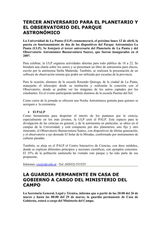 TERCER ANIVERSARIO PARA EL PLANETARIO Y
EL OBSERVATORIO DEL PARQUE
ASTRONÓMICO
La Universidad de La Punta (ULP) conmemorará, el próximo lunes 12 de abril, la
puesta en funcionamiento de dos de los dispositivos del Parque Astronómico La
Punta (ULP). Se festejará el tercer aniversario del Planetario de La Punta y del
Observatorio Astronómico Buenaventura Suarez, que fueron inaugurados en el
2007.

Para celebrar, la ULP organiza actividades abiertas para todo público de 18 a 22. Se
brindará una charla sobre los astros y se presentará un libro de astronomía para chicos,
escrito por la astrónoma Stella Malaroda. También, se realizará la presentación de un
software de observación remota que podrá ser utilizado por escuelas de la provincia.

Para la ocasión, alumnos de la escuela Rosendo Quiroga, de la ciudad de La Punta,
manejarán el telescopio desde su institución y realizarán la conexión con el
Observatorio, donde se podrán ver las imágenes de los astros captados por los
estudiantes. En el evento participarán también alumnos de la escuela Puertas del Sol.

Como cierre de la jornada se ofrecerá una Noche Astronómica gratuita para quienes se
acerquen a la ceremonia.

    • El PALP
Como herramienta para despertar el interés de los puntanos por la ciencia,
especialmente en los más jóvenes, la ULP creó el PALP. Este espacio para la
divulgación de las ciencias en general, y de la astronomía en particular, se ubica en el
campus de la Universidad, y está compuesto por dos planetarios, uno fijo y otro
itinerante; el Observatorio Buenaventura Suárez, con dispositivos de última generación,
y el observatorio a ojo desnudo El Solar de la Miradas, conformado por instrumentos de
culturas pasadas.

También, se aloja en el PALP el Centro Interactivo de Ciencias, con doce módulos,
donde se explican diferentes principios y nociones científicas, con ejemplos concretos.
El 35% de la población sanluiseña ha visitado este parque y ha sido parte de sus
propuestas.

Informes: ciu@ulp.edu.ar –Tel: (02652) 531525


LA GUARDIA PERMANENTE EN CASA DE
GOBIERNO A CARGO DEL MINISTERIO DEL
CAMPO
La Secretaría General, Legal y Técnica, informa que a partir de las 20:00 del 26 de
marzo y hasta las 08:00 del 29 de marzo, la guardia permanente de Casa de
Gobierno, estará a cargo del Ministerio del Campo.
 