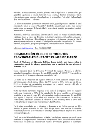 películas. Al seleccionar una, el chico primero verá el objetivo de la presentación, qué
aprenderá y para qué le servirá. También puede votarla, o dejar un comentario. Desde
esta ventana, puede ingresar a la película en sí y añadirla a ‘Mi aula’. Cada película
tiene una duración de 15 minutos.

Las películas tienen un glosario con diferentes temas, que son películas referidas al tema
principal. Se añade la sección ‘Tus útiles’, donde los chicos tienen un bloc para realizar
anotaciones; un resumen de la actividad y una guía de estudio, que pueden imprimir
para estudiar la temática.

Asimismo, dentro de Ecosistema, tanto los chicos como los padres encontrarán blogs
escolares, bolgs y clases de docentes, historietas biográficas, infografías animadas e
Imágenes. En historietas y biográficas se encuentran películas que cuentan la vida de
personajes destacados de la historia. En infografías animadas hay películas del sistema
nervioso, el digestivo, polígonos y triángulos y sucesos históricos, entre otras.

Informes: ciu@ulp.edu.ar –Tel.: (02652) 531525


RECAUDACIÓN RECORD DE TRIBUTOS
PROVINCIALES DURANTE EL MES DE MARZO
Desde el Ministerio de Hacienda Pública, dieron detalles este jueves sobre la
recaudación record de tributos provinciales que se registró durante el mes de
marzo de 2010.

Según indicaron desde la Dirección Provincial de Ingresos Públicos, la efectiva
recaudación para el mes de marzo del año 2010 ascendió a $ 61.315.717, arrojando un
incremento del 42% respecto al mismo mes del año 2009.

La titular de la Dirección de Ingresos Públicos, Cecilia Badaloni, aseguró que el
incremento, respecto al mes de febrero de 2010 superó el 39%. En lo que va del año
2010 en términos de recaudación acumulada, en el primer trimestre del año el
incremento supera el 22% interanual.

“Este importante incremento responde a una suba en el impuesto sobre los ingresos
brutos que representa el 70% de la recaudación del mes, seguido por el impuesto
inmobiliario que superó en un 47% a lo recaudado en el mismo periodo del año 2009,
atrás siguen el Impuesto a los Sellos y el Impuesto a los Automotores, Acoplados y
Motocicletas, este último comienza a vencer en el mes de abril y hasta el 19 de abril
podrá optarse por la opción del pago contado”, dijo Badaloni.

En términos acumulados en el trimestre el Impuesto a los Sellos aumentó un 35%
respecto al primer trimestre del año 2010, lo que denota una suba en la actividad
económica provincial y el comienzo de una etapa de recuperación después de la fuerte
crisis del año pasado.

En el marco del Consejo Económico y Social, los distintos sectores que participaron
acordaron el compromiso de fomentar el cumplimiento fiscal de los distintos tributos
provinciales con el fin de financiar con recursos provinciales genuinos el incremento
 