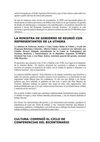 salarial otorgado por el Poder Ejecutivo Provincial y que se hizo efectivo para todos los
agentes a partir del mes de marzo del corriente.

En pos de mantener estos niveles de recaudación, la DPIP está ejecutando planes de
fiscalización en toda la provincia y un trabajo muy fuerte en lo que respecta a la gestión
de deuda con intimaciones y citaciones a los contribuyentes y la posterior ejecución vía
apremio a través del Programa Ejecutores Fiscales Externos. Al respecto se está
enviando a gestión judicial deuda por los distintos tributos de más de $ 5.000.000 (cinco
millones).


LA MINISTRA DE GOBIERNO SE REUNIÓ CON
REPRESENTANTES DE LA UTHGRA
La ministra de Gobierno, Justicia y Culto, Gladys Bailac de Follari, y el jefe del
Programa Relaciones Laborales, Alberto Lindow, se reunieron este miércoles con
Claudio Álvarez, delegado normalizador de la Unión de Trabajadores del
Turismo, Hoteleros y Gastronómicos de la República Argentina (UTHGRA)
Seccional San Luis, y con Omar Juárez, secretario general del gremio, seccional
Villa Mercedes.

El encuentro, que comenzó a las 13.20, y finalizó a las 15:00, tuvo lugar en el despacho
de la ministra Bailac. “El objetivo principal fue comenzar a trabajar y coordinar
acciones en conjunto en beneficios de todos, con la mirada en aportar y fomentar a la
industria turística”, dijo la funcionaria.

La ministra también expresó: “Esta industria es un empuje económico que beneficia a
todos los sectores, genera un circuito virtuoso en la economía, y se transforma en una
importante salida laboral para los ciudadanos. Es por eso que debido a las fuertes
políticas que lleva adelante el gobierno de San Luis a través del Plan Maestro de
Turismo, debemos trabajar en generar más mano de obra, más capacitación, más
profesionalidad para que a los que visiten nuestra Provincia se les brinde buena calidad
y atención en los servicios”.

Por su parte, Lindow resaltó que continúan implementando herramientas para erradicar
el trabajo en negro y otras formas laborales precarizadas, y de esa manara defender el
trabajo decente.

Por último, los representantes del gremio, y los funcionarios provinciales, acordaron la
importancia de crear una ‘bolsa de trabajo’ y una ‘comisión tripartita’ que abarque a
empresarios, gobierno y trabajadores, con el fin de que el diálogo sea fluido, fomentar el
trabajo en blanco, y aumentar los beneficios para todos.



CULTURA: COMENZÓ EL CICLO DE
CONFERENCIAS DEL BICENTENARIO
 