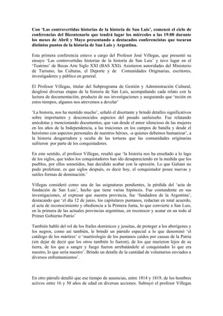 Con ‘Las controvertidas historias de la historia de San Luis’, comenzó el ciclo de
conferencias del Bicentenario que tendrá lugar los miércoles a las 19:00 durante
los meses de Abril y Mayo presentando a destacados conferencistas que tocaran
distintos puntos de la historia de San Luis y Argentina.

Esta primera conferencia estuvo a cargo del Profesor José Villegas, que presentó su
ensayo ‘Las controvertidas historias de la historia de San Luis’ y tuvo lugar en el
‘Teatrino’ de Becas Arte Siglo XXI (BAS XXI). Asistieron autoridades del Ministerio
de Turismo, las Culturas, el Deporte y de Comunidades Originarias, escritores,
investigadores y público en general.

El Profesor Villegas, titular del Subprograma de Gestión y Administración Cultural,
desglosó diversas etapas de la historia de San Luis, acompañando cada relato con la
lectura de documentación, producto de sus investigaciones y asegurando que ‘recién en
estos tiempos, algunos nos atrevemos a develar’

‘La historia, nos ha mentido mucho’, señaló el disertante y brindó detalles significativos
sobre importantes y desconocidos aspectos del pasado sanluiseño. Fue relatando
anécdotas y mencionando documentos, que van desde el amor silencioso de las mujeres
en los años de la Independencia, a las traiciones en los campos de batalla y desde el
heroísmo con aspectos personales de nuestros héroes, -a quienes debemos humanizar’, a
la historia desgarradora y oculta de las torturas que las comunidades originarias
sufrieron por parte de los conquistadores.

En este sentido, el profesor Villegas, resaltó que ‘la historia nos ha enseñado a lo lago
de los siglos, que todos los conquistadores han ido desapareciendo en la medida que los
pueblos, por ellos sometidos, han decidido acabar con la opresión. Lo que Galiani no
pudo profetizar, es que siglos después, es decir hoy, el conquistador posee nuevas y
sutiles formas de dominación.’

Villegas consideró como una de las asignaturas pendientes, la pérdida del ‘acta de
fundación de San Luis’, hecho que tiene varias hipótesis. Fue contundente en sus
investigaciones, al expresar que nuestra provincia, fue ‘fundadora de la Argentina’,
destacando que ‘el día 12 de junio, los capitulares puntanos, redactan en total acuerdo,
al acta de reconocimiento y obediencia a la Primera Junta, lo que convierte a San Luis,
en la primera de las actuales provincias argentinas, en reconocer y acatar en un todo al
Primer Gobierno Patrio’

También habló del rol de los frailes dominicos y jesuitas, de proteger a los aborígenes y
los negros, como así también, le brindó un párrafo especial a lo que denominó ‘el
catálogo de los mártires’ o ‘martirologio de los puntanos caídos por causas de la Patria
(sin dejar de decir que los otros también lo fueron), de los que murieron lejos de su
tierra, de los que a sangre y fuego fueron arrebatándole al conquistador lo que era
nuestro, lo que sería nuestro’. Brindo un detalle de la cantidad de voluntarios enviados a
diversos enfrentamientos’.



En otro párrafo detalló que ese tiempo de ausencias, entre 1814 y 1819, de los hombres
activos entre 16 y 50 años de edad en diversas acciones. Subrayó el profesor Villegas
 
