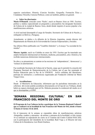 espacios curriculares: Historia; Ciencias Sociales; Geografía; Formación Ética y
Ciudadana; Filosofía; Ciencias Políticas; como así también, público en general.

    • Sobre los disertantes
Mario O'Donnell, conocido como ‘Pacho’, nació en Buenos Aires en 1941. Escritor,
político y médico especializado en psiquiatría y psicoanálisis fue designado Secretario
de Cultura de la ciudad de Buenos Aires, desde donde impulsó el acceso popular a las
manifestaciones artísticas.

A nivel nacional desempeñó el cargo de Senador, Secretario de Cultura de la Nación, y
embajador en Bolivia y Paraguay.

Actualmente, se dedica a la difusión de la Historia Argentina, siendo director del
Departamento de Historia de la Universidad de Ciencias Empresariales y Sociales.

Sus últimos libros publicados son "Caudillos federales" y el ensayo "La sociedad de los
miedos".

Marcos Aguinis, nació en Córdoba en enero de 1935. Escritor que ha transitado una
amplia formación internacional en literatura, medicina, psicoanálisis, arte e historia y ha
recibido numerosas distinciones internacionales.

Su obra y su pensamiento se centran en las nociones de ‘independencia’, ‘democracia’ y
‘rechazo al autoritarismo’.

Fue nombrado Secretario de Cultura de la Nación, cargo que le permitió la creación del
Programa Nacional de Democratización de la Cultura, por el que fue nominado al
Premio Educación para la Paz de la UNESCO. Activo militante del liberalismo,
participa de seminarios y conferencias organizadas por Fundación Libertad de Mario
Vargas Llosa.

   • Acreditaciones
Desde el Ministerio de Educación, informaron que los periodistas interesados en la
cobertura del evento podrán acreditarse directamente en la Caja de Los Trebejos, donde
habrá un espacio destinado para tal fin. Deberán presentar la credencial del medio en el
que se desempeñan y el DNI.


‘SEMANA REGIONAL CULTURAL’                                                EN        SAN
FRANCISCO DEL MONTE DE ORO
El Programa de Las Culturas invita a participar de la ‘Semana Regional Cultural’
que se realizará en la localidad de San Francisco del Monte de Oro, desde el lunes
12 hasta el viernes 16 de abril.

En el transcurso de la semana se expondrán obras de manifestaciones artísticas
-fotografías, cuadros y artesanías - de artistas y artesanos de la localidad y el día viernes
16 se realizará un espectáculo de cierre en el Teatrino del Centro Cultural BAS XXI,
con la participación del intendente de la localidad, Raúl Vega y el Director del área
Cultura de la Intendencia, Luis Ibraín Gianluca.
 