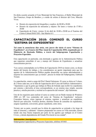 En dicha ocasión actuarán el Coro Municipal de San Francisco, el Ballet Municipal de
San Francisco, Grupo de Bombos y a modo de solista el director del Coro, Marcelo
Vivas.

   •   Horario de exposición de fotografías y cuadros: de 08:00 a 20:00.
   •   Horario de exposición de artesanías y objetos: De lunes a viernes de 17:00 a
       20:00
   •   Espectáculo de Cierre: viernes 16 de abril de 18:00 a 20:00 en el Teatrino del
       Centro Cultural BAS XXI - San Martín 611


CAPACITACIÓN 2010: COMENZÓ EL CURSO
‘SISTEMA DE EXPEDIENTES’
Tal como lo anunciaran días atrás, este jueves dio inicio el curso “Sistema de
Expedientes”, en el marco del Plan Anual de Capacitación 2010, organizado por el
Ministerio de Hacienda Pública, a través del Subprograma Capacitación y
Proyectos Especiales.

Esta capacitación en particular, esta destinada a agentes de la Administración Publica
que requieran consolidar el uso y manejo del Sistema de Expedientes o actualizar
conocimientos previos.

“Los cursos contemplados en la Oferta de Capacitación 2010 no tienen costo, se dictan
dentro del horario de trabajo, y los consideramos un aporte importante para que los
agentes de la Administración Pública puedan desarrollar sus tareas adecuadamente y
mejoren los conocimientos que ya tienen”, preciso la titular del Subprograma, Gabriela
Troiani.

La capacitación, estará a cargo del Prof. Daniel Salomone. El curso se dicta en 5 clases,
de 2 horas cada uno, en la Sala de Capacitación del 6º piso del Edificio Administrativo.
“Apuntamos a que la gente que trabaja en Mesa de Entrada sepa recibir los expedientes
por sistema y derivarlos al área correspondiente, es un sistema muy simple, necesita
practica y mucha precisión y rectitud en la operación del sistema”, dijo Salomone.

Uno de los requisitos para realizar el curso es contar con un fluido manejo de Windows
2000 y/o XP. Los contenidos del curso de ‘Sistema de Expedientes’ incluyen:
Conceptos básicos, cómo ingresar al sistema, registrar y actualizar un expediente,
Derivar por selección, Verificar destino, distintas formas de consultas de expedientes,
asignar expediente, conversión, glosar expediente, entre otros.

Troiani, por su parte, recordó que la oferta de capacitación se extiende a los largo de
todo el semestre, y adelantó: “estamos preparando los cursos en Villa mercedes, hemos
tenido una muy buena respuesta por parte de los agentes que trabajan en el Centro
Cívico, y demás dependencias del Estado Provincial en esa ciudad”.

Información e inscripciones
Subprograma Capacitación y Proyectos Especiales, teléfono 451043.
 