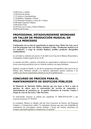 16:00 Cierre y vallado
17:00 Firma de posters
17:15 Sorteos y merchandising
17:30 Baldoni, Abdallah y Gómez
17:45 Momento Solidario y sorteo de 2 vueltas.
18:00 Súper Especial Callejero
19:00 Sorteo Final
19:30 Fotos con el Auto y Pilotos (Público)
20:00 Fin del Evento.


PROFESIONAL ESTADOUNIDENSE BRINDARÁ
UN TALLER DE PRODUCCIÓN MUSICAL EN
VILLA MERCEDES
Continuando con su ciclo de capacitación, la empresa Sony Music San Luis, con el
aval del programa San Luis Música, brindará el taller “Producción musical en la
era moderna”, a cargo de Gordon Raphael, prolífico productor discográfico
estadounidense.

La actividad se realizará este jueves 15 de abril en la Casa de la Música (Pueyrredón y
Comandante Videla) a partir de las 18:30.

La entrada será libre y gratuita, solicitando los organizadores confirmar la asistencia al
correo reservas@sonymusic.com en virtud de contarse con cupos limitados.

Raphael, oriundo de Seattle, es uno de los productores discográficos más activos de los
últimos años, habiendo sumado a la industria importantes aportes conforme a los
cambios que fueron registrándose durante la era de la globalización.


CONCURSO DE PRECIOS PARA EL
MANTENIMIENTO DE EDIFICIOS PÚBLICOS
El Ministerio de Hacienda Pública informó que este lunes se llevó a cabo la
apertura de sobres para la contratación del servicio de reparación y
mantenimiento de ascensores en la agencia Financiera de Loterías, Casinos y
Juegos de Azar de San Luis y Villa Mercedes.

El mencionado concurso se tramita por expediente Nº 0000-2010-013207 y por
concurso de precios Nº 38/2010.

La contadora, Mónica Le Moglie, jefa del Área Concursos de Precios, del Programa
Compras y Contrataciones indicó “es importante destacar que para esta modalidad de
contratación los proveedores cotizan también a través del sistema electrónico de
compras, aportando agilidad y transparencia a la gestión”.
 
