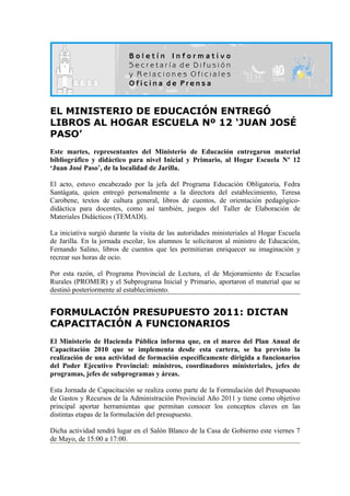 EL MINISTERIO DE EDUCACIÓN ENTREGÓ
LIBROS AL HOGAR ESCUELA Nº 12 ‘JUAN JOSÉ
PASO’
Este martes, representantes del Ministerio de Educación entregaron material
bibliográfico y didáctico para nivel Inicial y Primario, al Hogar Escuela Nº 12
‘Juan José Paso’, de la localidad de Jarilla.

El acto, estuvo encabezado por la jefa del Programa Educación Obligatoria, Fedra
Santágata, quien entregó personalmente a la directora del establecimiento, Teresa
Carobene, textos de cultura general, libros de cuentos, de orientación pedagógico-
didáctica para docentes, como así también, juegos del Taller de Elaboración de
Materiales Didácticos (TEMADI).

La iniciativa surgió durante la visita de las autoridades ministeriales al Hogar Escuela
de Jarilla. En la jornada escolar, los alumnos le solicitaron al ministro de Educación,
Fernando Salino, libros de cuentos que les permitieran enriquecer su imaginación y
recrear sus horas de ocio.

Por esta razón, el Programa Provincial de Lectura, el de Mejoramiento de Escuelas
Rurales (PROMER) y el Subprograma Inicial y Primario, aportaron el material que se
destinó posteriormente al establecimiento.


FORMULACIÓN PRESUPUESTO 2011: DICTAN
CAPACITACIÓN A FUNCIONARIOS
El Ministerio de Hacienda Pública informa que, en el marco del Plan Anual de
Capacitación 2010 que se implementa desde esta cartera, se ha previsto la
realización de una actividad de formación específicamente dirigida a funcionarios
del Poder Ejecutivo Provincial: ministros, coordinadores ministeriales, jefes de
programas, jefes de subprogramas y áreas.

Esta Jornada de Capacitación se realiza como parte de la Formulación del Presupuesto
de Gastos y Recursos de la Administración Provincial Año 2011 y tiene como objetivo
principal aportar herramientas que permitan conocer los conceptos claves en las
distintas etapas de la formulación del presupuesto.

Dicha actividad tendrá lugar en el Salón Blanco de la Casa de Gobierno este viernes 7
de Mayo, de 15:00 a 17:00.
 