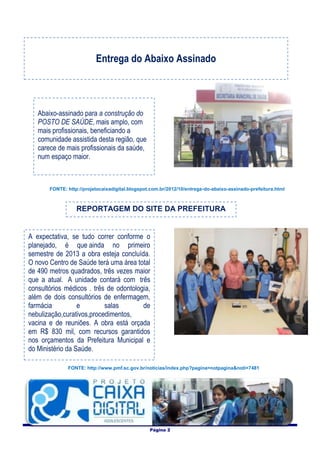 Entrega do Abaixo Assinado



   Abaixo-assinado para a construção do
   POSTO DE SAÚDE, mais amplo, com
   mais profissionais, beneficiando a
   comunidade assistida desta região, que
   carece de mais profissionais da saúde,
   num espaço maior.



       FONTE: http://projetocaixadigital.blogspot.com.br/2012/10/entrega-do-abaixo-assinado-prefeitura.html



                  REPORTAGEM DO SITE DA PREFEITURA


A expectativa, se tudo correr conforme o
planejado, é que ainda no primeiro
semestre de 2013 a obra esteja concluída.
O novo Centro de Saúde terá uma área total
de 490 metros quadrados, três vezes maior
que a atual. A unidade contará com três
consultórios médicos . três de odontologia,
além de dois consultórios de enfermagem,
farmácia          e        salas        de
nebulização,curativos,procedimentos,
vacina e de reuniões. A obra está orçada
em R$ 830 mil, com recursos garantidos
nos orçamentos da Prefeitura Municipal e
do Ministério da Saúde.

              FONTE: http://www.pmf.sc.gov.br/noticias/index.php?pagina=notpagina&noti=7481




                                                 Página 2
 