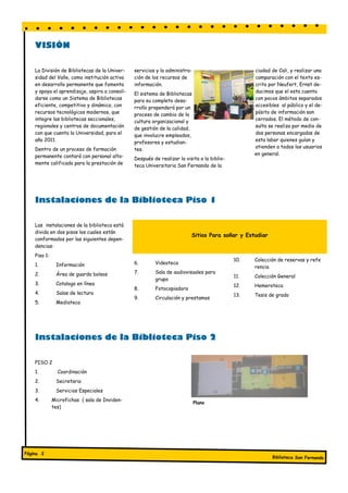 VISIÓN

    La División de Bibliotecas de la Univer-    servicios y la administra-                         ciudad de Cali, y realizar una
    sidad del Valle, como institución activa    ción de los recursos de                            comparación con el texto es-
    en desarrollo permanente que fomenta        información.                                       crito por Neufert, Ernst de-
    y apoya el aprendizaje, aspira a consoli-   El sistema de Bibliotecas                          ducimos que el esta cuenta
    darse como un Sistema de Bibliotecas        para su completo desa-                             con pocos ámbitos separados
    eficiente, competitivo y dinámico, con      rrollo propenderá por un                           accesibles al público y el de-
    recursos tecnológicos modernos, que         proceso de cambio de la                            pósito de información son
    integre las bibliotecas seccionales,        cultura organizacional y                           cerrados. El método de con-
    regionales y centros de documentación       de gestión de la calidad,                          sulta se realiza por medio de
    con que cuenta la Universidad, para el      que involucre empleados,                           dos personas encargadas de
    año 2011.                                   profesores y estudian-                             esta labor quienes guían y
    Dentro de un proceso de formación                                                              atienden a todos los usuarios
                                                tes.
    permanente contará con personal alta-                                                          en general.
                                                Después de realizar la visita a la biblio-
    mente calificado para la prestación de      teca Universitaria San Fernando de la




    Instalaciones de la Biblioteca Piso 1

    Las instalaciones de la biblioteca está
    divida en dos pisos los cuales están
                                                                          Sitios Para soñar y Estudiar
    conformados por las siguientes depen-
    dencias:
    Piso 1:
                                                                                             10.   Colección de reservas y refe
    1.         Información                      6.       Videoteca
                                                                                                   rencia
    2.         Área de guarda bolsos            7.       Sala de audiovisuales para
                                                                                             11.   Colección General
                                                         grupo
    3.         Catalogo en línea                                                             12.   Hemeroteca
                                                8.       Fotocopiadora
    4.         Salas de lectura                                                              13.   Tesis de grado
                                                9.       Circulación y prestamos
    5.         Mediateca




    Instalaciones de la Biblioteca Piso 2

    PISO 2
    1.          Coordinación
    2.         Secretaria
    3.         Servicios Especiales
    4.        Microfichas ( sala de Inviden-
                                                                             Plano
              tes)




Página 2
                                                                                                          Biblioteca San Fernando
 