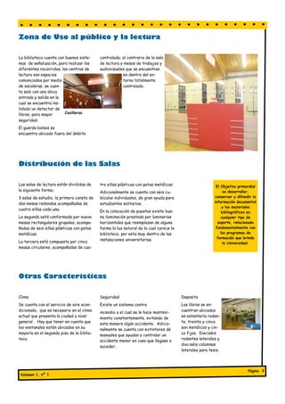 Zona de Uso al público y la lectura

La biblioteca cuenta con buenos siste-     controlado; al contrario de la sala
mas de señalización, para realizar los     de lectura y mesas de trabajos y
diferentes recorridos, los centros de      audiovisuales que se encuentran
lectura son espacios                                   en dentro del en-
comunicados por medio                                  torno totalmente
de escaleras, se cuen-                                 controlado.
ta solo con una única
entrada y salida en la
cual se encuentra ins-
talado un detector de
libros, para mayor       Casilleros
seguridad.
El guarda bolsos se
encuentra ubicado fuera del ámbito




Distribución de las Salas

Las salas de lectura están divididas de    tro sillas plásticas con patas metálicas.                      El Objetivo primordial
la siguiente forma:                        Adicionalmente se cuenta con seis cu-                               es desarrollar,
3 salas de estudio, la primera consta de   bículos individuales, de gran ayuda para                      conservar y difundir la
dos mesas redondas acompañadas de                                                                        información documental
                                           estudiantes solitarios.
                                                                                                              y los materiales
cuatro sillas cada una.                    En la colocación de puestos existe bue-                            bibliográficos en
La segunda está conformada por nueve       na iluminación prestada por luminarias                            cualquier tipo de
mesas rectangulares grupales, acompa-      horizontales que reemplazan de alguna                           soporte, relacionada
ñadas de seis sillas plásticas con patas   forma la luz natural de la cual carece la                      fundamentalmente con
metálicas.                                 biblioteca, por esta muy dentro de las                            los programas de
                                                                                                           formación que brinda
La tercera está compuesta por cinco        instalaciones universitarias.
                                                                                                               la Universidad.
mesas circulares, acompañadas de cua-




Otras Características

Clima                                      Seguridad                                   Deposito
Se cuenta con el servicio de aire acon-    Existe un sistema contra                    Los libros se en-
dicionado, que es necesario en el clima    incendio a el cual se le hace manteni-      cuentran ubicados
actual que presenta la ciudad a nivel      miento constantemente, evitando de          en estantería rodan-
general . Hay que tener en cuenta que      esta manera algún accidente. Adicio-        te, treinta y cinco
los ventanales están ubicados en su        nalmente se cuenta con extintores de        son metálicos y cin-
mayoría en el segundo piso de la biblio-   manuales que ayudan a controlar un          co fijos. Dieciséis
teca.                                      accidente menor en caso que llegase a       rodantes laterales y
                                                                                       dieciséis columnas
                                           suceder.
                                                                                       laterales para tesis.




                                                                                                                           Página 3
 Volumen 1, nº 1
 