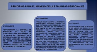.
.
4TO PRINCIPIO
“DIVERSIFICAR LA CARTERA DE
INVERSIÓN” ES DECIR, EL
POSTULADO MÁS IMPORTANTE DE
LA TEORÍA DE CARTERAS VA A
REFERIRSE A QUE EN VISTA DE SU
SUPUESTA AVERSIÓN AL RIESGO,
ASÍ MISMO LOS INVERSIONISTAS
DEBEN DIVERSIFICAR SUS
CARTERAS ENTRE LOS DISTINTOS
INSTRUMENTOS EXISTENTES.
5TO PRINCIPIO
“INCLUIR EN LA CARTERA LA INVERSIÓN
INMOBILIARIA” HACEMOS ÉNFASIS EN
SUS VENTAJAS COMO TAMBIÉN EN SUS
DESVENTAJAS: UNA DE SUS VENTAJAS
NOS HABLA DE QUE LOS INMUEBLES
PERMITEN UN APALANCAMIENTO
FINANCIERO MAYOR QUE LOS
INSTRUMENTOS FINANCIEROS, ESTO SE
DEBE A LA POSIBILIDAD DE
ADQUIRIRLOS MEDIANTE CRÉDITOS
HIPOTECARIOS. TAMBIÉN OTRAS DE SUS
VENTAJAS NOS HABLA Y HACE ÉNFASIS
EN QUE LAS PROPIEDADES OFRECEN
UNA BUENA PROTECCIÓN CON
RESPECTO A LA INFLACIÓN Y ASÍ MISMO
LOS INVERSIONISTAS PUEDEN REALIZAR
MEJORAS QUE AUMENTEN EL VALOR DE
MERCADO DE LOS INMUEBLES.
6TO PRINCIPIO
“REVISAR LA MEZCLA DE ACTIVOS
A LO LARGO DEL CICLO DE LA
VIDA” TIENE EN CONSIDERACIÓN
QUE A MEDIDA QUE LAS
PERSONAS SUELEN ACERCARSE A
SU RETIRO, SIEMPRE ES
NECESARIO DISMINUIR LA
PROPORCIÓN DE LA CARTERA
INVERTIDA EN INSTRUMENTOS DE
RENTA VARIABLE E INCREMENTAR
LA PARTICIPACIÓN DE LOS
INSTRUMENTOS QUE TIENEN FIJA
RENTA.
PRINCIPIOS PARA EL MANEJO DE LAS FINANZAS PERSONALES
 