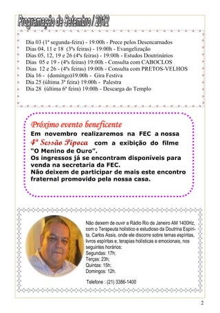 Dia 03 (1ª segunda-feira) - 19:00h - Prece pelos Desencarnados
Dias 04, 11 e 18 (3ªs feiras) - 19:00h - Evangelização
Dias 05, 12, 19 e 26 (4ªs feiras) - 19:00h - Estudos Doutrinários
Dias 05 e 19 - (4ªs feiras) 19:00h - Consulta com CABOCLOS
Dias 12 e 26 - (4ªs feiras) 19:00h - Consulta com PRETOS-VELHOS
Dia 16 - (domingo)19:00h - Gira Festiva
Dia 25 (última 3ª feira) 19:00h - Palestra
Dia 28 (última 6ª feira) 19:00h - Descarga do Templo




 Próximo evento beneficente
 Em novembro realizaremos na FEC a nossa
 4ª Sessão Pipoca    com a exibição do filme
 “O Menino de Ouro”.
 Os ingressos já se encontram disponíveis para
 venda na secretaria da FEC.
 Não deixem de participar de mais este encontro
 fraternal promovido pela nossa casa.




                        Não deixem de ouvir a Rádio Rio de Janeiro AM 1400Hz,
                        com o Terapeuta holístico e estudioso da Doutrina Espíri-
                        ta, Carlos Assis, onde ele discorre sobre temas espíritas,
                        livros espíritas e, terapias holísticas e emocionais, nos
                        seguintes horários:
                        Segundas: 17h;
                        Terças: 23h;
                        Quintas: 15h;
                        Domingos: 12h.

                        Telefone : (21) 3386-1400


                                                                                     2
 
