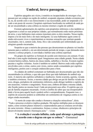 Umbral, breve passagem...
        Espíritos apegados aos vícios, à matéria ou incapacitados de enxergar a luz,
passam por um estágio na região do umbral, ocupando algumas cidades existentes por
lá, ou, de acordo com o seu merecimento e sua necessidade, pode ser amparado e le-
vado a um posto de socorro ( hospitais espirituais localizados no umbral) de onde po-
de ser encaminhado a uma colônia ou mesmo retornar a região do umbral.
        Existem aglomerações de espíritos com propósitos inferiores e eles também se
organizam e criam as suas próprias cidades, que normalmente estão muito próximas
da terra, e seus habitantes mais astutos transitam entre os dois mundos. Nessa região,
impera a lei do mais forte e do mais inteligente. Lá seus habitantes agem como se
ainda estivessem vivos e experimentam as mesmas sensações que sentiam quando
encarnados; isto é, sentem sede, fome, frio e são cometidos por enfermidades que os
atingiam quando encarnados.
        Suspeita-se que a maioria das pessoas que desencarnam no planeta vai imedia-
tamente para o umbral e, em um determinado período de tempo, o que demanda mere-
cimento e esforço próprio, é convidada a habitar uma colônia espiritual.
        Os grupos de espíritos se formam de acordo com interesses em comum. O um-
bral não é uma região totalmente igual. Imaginemos uma cidade grande. Nesta cidade
existem bairros nobres, bairros de classe média, subúrbios e favelas. Existem regiões
pacatas e regiões violentas. Assim é também no umbral. Bairros onde estão espíritos
envolvidos com o crime, outros com vícios, outros sendo comandados por espíritos
inteligentes, porém com o coração endurecidos para o bem.
        As cidades do umbral costumam ser habitadas por desencarnados que não são
encaminhados às colônias, o que não quer dizer que todo habitante do umbral seja
ruim. A maioria são espíritos sofredores e medíocres. Gente avarenta, egoísta, viciada
e também criminosa. Assim, a mesma cidade que abriga um pai de família viciado em
sexo, drogas, portadores de sentimentos inferiores, pode abrigar também o espírito de
um assassino, violento e sanguinário. Nesse caso, embora dividam a mesma cidade,
não ficarão juntos no mesmo local. Cada um procurará seus afins. O espírito que era
pai de família enquanto encarnado, viverá o conflito de saber que sua irresponsabili-
dade o levou para aquele local e poderá sofrer o arrependimento. Enquanto isso, o
espírito do assassino poderá se embrenhar em sentimentos de vingança contra os ini-
migos ainda encarnados.
        “A morte do corpo não conduz o homem a situações miraculosas”, dizia.
”Todo o processo evolutivo implica gradação. Há regiões múltiplas para os desencar-
nados, como existem planos inúmeros e surpreendentes para as criaturas envolvidas
de carne terrestre. Almas e sentimentos, formas e coisas, obedecem a princípios de
desenvolvimento natural e hierarquia justa.” - Lísias
       “ A evolução é escada infinita, cada qual abrange a paisagem
       de acordo com o degrau em que se coloca.” - Emmanuel

                  Texto de artigo publicado na revista Espiritismo-Filosofia-Ciência-Religião

                                                                                                4
 