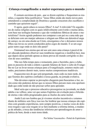 Criança evangelizada: a maior esperança para o mundo

        É comum ouvirmos de pais , que se dizem espíritas e frequentam as reu-
niões, a seguinte falsa justificativa: “meus filhos ainda são muito novos para
entenderem a complexidade da Doutrina e quando crescerem eles escolhem o
caminho que quiserem seguir”.
        E agora, quem educa os nossos filhos? A rua? A televisão? Os seguido-
res de outras religiões com os quais infalivelmente conviverão e muitas delas,
com base nas teologias humanas e que são verdadeiras fábricas de ateus e ma-
terialistas? Assim agindo podemos nos comparar a um pai ou a uma mãe que
se deliciam com um manjar saboroso e relegam aos filhos um detestável angu
de caroço; ou em uma alusão ao Cristo, enxergamos a luz e deixamos nossos
filhos nas trevas ou serem conduzidos pelos cegos do mundo. E se um cego
guiar outro cego onde os dois irão parar?
        Emmanuel nos ensina que até aos sete anos uma criança é passível de
ser educada (podemos observar suas tendências negativas e modificá-las), mas
que depois desse período apenas as duras provas do mundo corrigirão os des-
vios de seus caminhos.
        Não nos falta tempo para o restaurante, para o barzinho, para o clube,
para os passeios de toda a ordem e quando falamos de fazer o culto do Evange-
lho no Lar ou levar nossas crianças para a Evangelização, estamos muito can-
sados, precisamos dormir mais, temos muitos compromissos inadiáveis.
        Esquecemo-nos de que será perguntado, mais cedo ou mais tarde, do
que fizemos dos espíritos confiados à nossa guarda, na jornada evolutiva.
        Não devemos esperar as provações chegarem para buscarmos a luz, as-
sim como não podemos deixar que os nossos filhos percam mais esta oportuni-
dade que estão tendo de não precisar sofrer para aprender.
        Ideal seria que o processo educativo prosseguisse na juventude, na idade
adulta e na velhice, uma vez que somos Espíritos em evolução para a felicida-
de eterna e não robôs programados para as ilusões da carne mortal.
        André Luiz nos lembra que já vivemos séculos incontáveis e estamos
diante de milênios sem fim,e isso nos faz lembrar que nossas crianças são espí-
ritos com grandes experiências, nem sempre positivas, e muitas vezes de dolo-
roso resgate e que esse resgate só se fará mediante a reforma íntima, a mudan-
ça de atitudes, a troca das tendências inferiores por aprendizagem de amor e
prática do bem, desde a mais tenra idade.

                                    Por Selma Vasconcelos - Portal do Espiritismo



                                                                                5
 