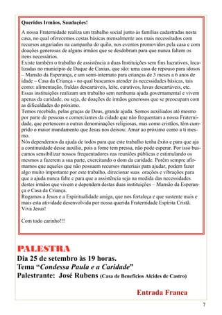 Queridos Irmãos, Saudações!
 A nossa Fraternidade realiza um trabalho social junto às famílias cadastradas nesta
 casa, no qual oferecemos cestas básicas mensalmente aos mais necessitados com
 recursos angariados na campanha do quilo, nos eventos promovidos pela casa e com
 doações generosas de alguns irmãos que se desdobram para que nunca faltem os
 itens necessários.
 Existe também o trabalho de assistência a duas Instituições sem fins lucrativos, loca-
 lizadas no município de Duque de Caxias, que são: uma casa de repouso para idosos
 – Mansão da Esperança, e um semi-internato para crianças de 3 meses a 6 anos de
 idade – Casa da Criança - no qual buscamos atender às necessidades básicas, tais
 como: alimentação, fraldas descartáveis, leite, curativos, luvas descartáveis, etc.
 Essas instituições realizam um trabalho sem nenhuma ajuda governamental e vivem
 apenas da caridade, ou seja, de doações de irmãos generosos que se preocupam com
 as dificuldades do próximo.
 Temos recebido, pelas graças de Deus, grande ajuda. Somos auxiliados até mesmo
 por parte de pessoas e comerciantes da cidade que não frequentam a nossa Fraterni-
 dade, que pertencem a outras denominações religiosas, mas como cristãos, têm cum-
 prido o maior mandamento que Jesus nos deixou: Amar ao próximo como a ti mes-
 mo.
 Nós dependemos da ajuda de todos para que este trabalho tenha êxito e para que aja
 a continuidade desse auxílio, pois a fome tem pressa, não pode esperar. Por isso bus-
 camos sensibilizar nossos frequentadores nas reuniões públicas e estimulando os
 mesmos a fazerem a sua parte, exercitando o dom da caridade. Porém sempre afir-
 mamos que aqueles que não possuem recursos materiais para ajudar, podem fazer
 algo muito importante por este trabalho, direcionar suas orações e vibrações para
 que a ajuda nunca falte e para que a assistência seja na medida das necessidades
 destes irmãos que vivem e dependem destas duas instituições – Mansão da Esperan-
 ça e Casa da Criança.
 Rogamos a Jesus e a Espiritualidade amiga, que nos fortaleça e que sustente mais e
 mais esta atividade desenvolvida por nossa querida Fraternidade Espírita Cristã.
 Viva Jesus!

 Com todo carinho!!!




PALESTRA
Dia 25 de setembro às 19 horas.
Tema “Condessa Paula e a Caridade”
Palestrante: José Rubens (Casa de Benefícios Alcides de Castro)

                                                        Entrada Franca
                                                                                          7
 