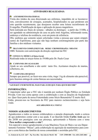 ATIVIDADES REALIZADAS:

       ATENDIMENTO FRATERNAL
  Visita dos irmãos da casa direcionada aos enfermos, impedidos de se locomove-
  rem, convalescentes de cirurgias, acamados, hospitalizados ou que perderam um
  ente querido recentemente, que desejarem receber uma leitura reconfortante do
  Evangelho, Fluidificação da água e aplicação de passes magnéticos.
  Será realizada aos finais de semana - sábados ou domingos - a partir das 15:00h, a
  ser agendado na administração da casa ou pela irmã Angelina, informando nome,
  endereço e telefone da residência, com um ponto de referência.
  Obs: pedimos que somente sejam solicitadas visitas a pessoas que sejam simpati-
  zantes do Espiritismo, para que não haja nenhum constrangimento por parte das
  famílias e dos médiuns visitantes.

      TRATAMENTO COMPLEMENTAR: REIKI / CROMOTERAPIA / SHIATSU
  OBS: Somente com autorização da direção espiritual da FEC

      CONSULTA MÉDICA (Clínica Geral)
  Realizada todas às terças-feiras às 19:00h pelo Dr. Paulo Cesar

       CAMPANHA DO AGASALHO
  Ajude ao seu semelhante a não sentir tanto frio. Aceitamos doações de mantas,
  cobertores, etc.

       CAMPANHA DO QUILO
  Sempre que possível, ao fazer-nos uma visita, traga 1 kg de alimento não perecível,
  pois fazemos entrega de cestas básicas aos necessitados.

.“AJUDAR É UM BENEFÍCIO, MAIS PARA SI DO QUE PARA QUEM RECEBE”
INFORMAÇÕES:
É importante saber que a FEC não é mantida por nenhum Órgão Público ou Entidade
Privada. Com isso conta apenas com a colaboração e com as doações de freqüentado-
res. Quer fazer parte de nossa Fraternidade como Sócio Benemérito? É muito fácil.
Então, procure-nos na Secretaria da FEC para maiores esclarecimentos e seja bem-
vindo.
                                       AGUARDAMOS SUA VISITA!


NOSSOS AGRADECIMENTOS
Agradecemos a todos os nossos colaboradores a atenção dispensada, tendo a certeza
de que poderemos contar com a sua ajuda. E ao Querido Irmão Carlos Assis que no
dia 28/08 nos prestigiou com sua presença, apresentando a Palestra com o tema
“Para melhor compreender a vida”.
 Em especial o nosso agradecimento a Loja Maçônica Treze de Maio e ao seu Depar-
tamento Feminino “Musas”, pela colaboração na aquisição de mantimentos para com-
por a cesta básica das famílias de nossa comunidade e assistidas pela FEC.
Av. Estácio de Sá, L32 - Q17 - Pq. Novo Rio - São João de Meriti / RJ   CEP: 25585-000 - Tel.: (021) 2652-4863
                                                                                                                 8
 