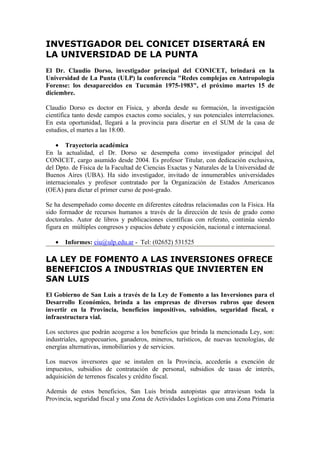 INVESTIGADOR DEL CONICET DISERTARÁ EN
LA UNIVERSIDAD DE LA PUNTA
El Dr. Claudio Dorso, investigador principal del CONICET, brindará en la
Universidad de La Punta (ULP) la conferencia "Redes complejas en Antropología
Forense: los desaparecidos en Tucumán 1975-1983", el próximo martes 15 de
diciembre.

Claudio Dorso es doctor en Física, y aborda desde su formación, la investigación
científica tanto desde campos exactos como sociales, y sus potenciales interrelaciones.
En esta oportunidad, llegará a la provincia para disertar en el SUM de la casa de
estudios, el martes a las 18:00.

    • Trayectoria académica
En la actualidad, el Dr. Dorso se desempeña como investigador principal del
CONICET, cargo asumido desde 2004. Es profesor Titular, con dedicación exclusiva,
del Dpto. de Física de la Facultad de Ciencias Exactas y Naturales de la Universidad de
Buenos Aires (UBA). Ha sido investigador, invitado de innumerables universidades
internacionales y profesor contratado por la Organización de Estados Americanos
(OEA) para dictar el primer curso de post-grado.

Se ha desempeñado como docente en diferentes cátedras relacionadas con la Física. Ha
sido formador de recursos humanos a través de la dirección de tesis de grado como
doctorales. Autor de libros y publicaciones científicas con referato, continúa siendo
figura en múltiples congresos y espacios debate y exposición, nacional e internacional.

   •   Informes: ciu@ulp.edu.ar - Tel: (02652) 531525

LA LEY DE FOMENTO A LAS INVERSIONES OFRECE
BENEFICIOS A INDUSTRIAS QUE INVIERTEN EN
SAN LUIS
El Gobierno de San Luis a través de la Ley de Fomento a las Inversiones para el
Desarrollo Económico, brinda a las empresas de diversos rubros que deseen
invertir en la Provincia, beneficios impositivos, subsidios, seguridad fiscal, e
infraestructura vial.

Los sectores que podrán acogerse a los beneficios que brinda la mencionada Ley, son:
industriales, agropecuarios, ganaderos, mineros, turísticos, de nuevas tecnologías, de
energías alternativas, inmobiliarios y de servicios.

Los nuevos inversores que se instalen en la Provincia, accederás a exención de
impuestos, subsidios de contratación de personal, subsidios de tasas de interés,
adquisición de terrenos fiscales y crédito fiscal.

Además de estos beneficios, San Luis brinda autopistas que atraviesan toda la
Provincia, seguridad fiscal y una Zona de Actividades Logísticas con una Zona Primaria
 
