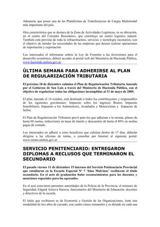 Aduanera, que posee una de las Plataformas de Transferencias de Cargas Multimodal
más importante del país.

Otra característica que se destaca de la Zona de Actividades Logísticas, es su ubicación,
en el centro del Corredor Bioceánico, que constituye un centro logístico natural.
También está provista de toda la infraestructura, servicios y tecnología necesarios, con
el objetivo de atender las necesidades de las empresas que deseen realizar operaciones
de importación y exportación.

Los interesados el informarse sobres la Ley de Fomento a las Inversiones para el
desarrollo económico, deberá acceder al portal web del Ministerio de Hacienda Pública,
www.hacienda.sanluis.gov.ar.

ÚLTIMA SEMANA PARA ADHERIRSE AL PLAN
DE REGULARIZACIÓN TRIBUTARIA
El próximo 18 de diciembre culmina el Plan de Regularización Tributaria, lanzado
por el Gobierno de San Luis a través del Ministerio de Hacienda Pública, con el
objetivo de regularizar todas las obligaciones incumplidas al 31 de mayo de 2009.

El plan, lanzado el 14 octubre, está destinado a todos los contribuyentes y responsables
de los siguientes gravámenes: Impuesto sobre los Ingresos Brutos; Impuesto
Inmobiliario; Impuesto a los Automotores, Acoplados y Motocicletas e Impuesto de
Sellos.

El Plan de Regularización Tributaria prevé para los que adhieran a la misma, planes de
hasta 60 cuotas, reducciones en tasas de interés y descuentos de hasta el 80% en multas
pagas de contado.

Los interesados en adherir a estos beneficios que culmina dentro de 17 días, deberán
dirigirse a las oficinas de rentas, o consultar por Internet al siguiente portal:
www.rentas.sanluis.gov.ar

SERVICIO PENITENCIARIO: ENTREGARON
DIPLOMAS A RECLUSOS QUE TERMINARON EL
SECUNDARIO
El pasado viernes 11 de diciembre 15 internos del Servicio Penitenciario Provincial
que estudiaron en la Escuela Especial Nº 7 ‘Islas Malvinas’ recibieron el título
secundario. En el acto de graduación hubo reconocimientos para los docentes y
menciones especiales para los egresados.

En el acto estuvieron presentes autoridades de la Policía de la Provincia, el ministro de
Seguridad, Edgard Amieva Saravia, funcionarios del Ministerio de Educación, docentes
y directivos de la escuela.

El título que recibieron es de Economía y Gestión de las Organizaciones, tiene una
modalidad de tres años de cursado, con cuatro clases semanales y es dictado en cada una
 