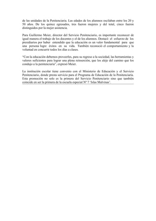 de las unidades de la Penitenciaria. Las edades de los alumnos oscilaban entre los 20 y
50 años. De los quince egresados, tres fueron mujeres y del total, cinco fueron
distinguidos por la mejor asistencia.

Para Guillermo Meier, director del Servicio Penitenciario, es importante reconocer de
igual manera el trabajo de los docentes y el de los alumnos. Destacó el esfuerzo de los
presidiarios por haber entendido que la educación es un valor fundamental para que
una persona logre éxitos en su vida. También reconoció el comportamiento y la
voluntad en concurrir todos los días a clases.

“Con la educación debemos proveerles, para su regreso a la sociedad, las herramientas y
valores suficientes para lograr una plena reinserción, que los aleje del camino que los
condujo a la penitenciaria”, expresó Meier.

La institución escolar tiene convenio con el Ministerio de Educación y el Servicio
Penitenciario, donde presta servicio para el Programa de Educación de la Penitenciaría.
Esta promoción no solo es la primera del Servicio Penitenciario sino que también
coincide en ser la primera de la escuela especial Nº 7 ‘Islas Malvinas’.
 