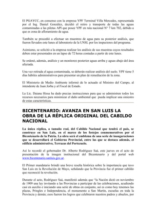 El PGAYCC, en consenso con la empresa YPF Terminal Villa Mercedes, representada
por el Ing. Daniel González, decidió el retiro y transporte de todas las aguas
contaminadas a las piletas API que posee YPF en ruta nacional N° 7 km 702, debido a
que es zona de afloramiento de agua.

También se procedió a efectuar un muestreo de agua para su posterior análisis, que
fueron llevados este lunes al laboratorio de la UNSL por los inspectores del programa.

Asimismo, se solicitó a la empresa realizar los análisis de sus muestras cuyos resultados
deben estar presentados en un lapso de 72 horas contadas a partir de este lunes.

Se ordenó, además, análisis y un monitoreo posterior aguas arriba y aguas abajo del área
afectada.

Una vez retirada el agua contaminada, se deberán realizar análisis del suelo. YPF tiene 5
días hábiles administrativos para presentar un plan de remediación de la zona.

El Ministerio de Medio Ambiente informó de lo actuado al Ministro del Campo, al
intendente de Juan Jorba y al Fiscal de Estado.

La Lic. Daiana Hissa ha dado precias instrucciones para que se administren todos los
recursos necesarios para minimizar el daño ambiental que pueda implicar una siniestro
de estas características.


BICENTENARIO: AVANZA EN SAN LUIS LA
OBRA DE LA RÉPLICA ORIGINAL DEL CABILDO
NACIONAL
La única réplica, a tamaño real, del Cabildo Nacional que tendrá el país, se
construye en San Luis, en el marco de los festejos conmemorativos por el
Bicentenario de la Patria. La obra será el emblema de una serie de inauguraciones
que se desarrollará el Gobierno Provincial, entre las que se destaca además, el
edificio administrativo, Terrazas del Portezuelo.

Así lo recordó el gobernador Dr. Alberto Rodríguez Saá, este jueves en el acto de
presentación de la imagen institucional del Bicentenario y del portal web
www.bicentenario.sanluis.gov.ar.

El Primer mandatario brindó una breve reseña histórica sobre la importancia que tuvo
San Luis en la Revolución de Mayo, señalando que la Provincia fue el primer cabildo
que reconoció la revolución.

Durante el acto, Rodríguez Saá, manifestó además que “la Nación dictó en noviembre
de 1909 una ley invitando a las Provincias a participar de las celebraciones, acudiendo
casi en auxilio e iniciando una serie de obras en conjunto, así es como hoy tenemos las
plazas, Pringles e Independencia, el monumento a San Martín, escuelas en toda la
Provincia y demás; esos fueron los logros que celebraron nuestros padres y abuelos, por
 