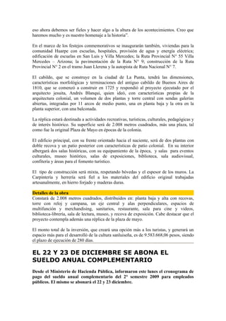 eso ahora debemos ser fieles y hacer algo a la altura de los acontecimientos. Creo que
haremos mucho y es nuestro homenaje a la historia”.

En el marco de los festejos conmemorativos se inaugurarán también, viviendas para la
comunidad Huarpe con escuelas, hospitales, provisión de agua y energía eléctrica;
edificación de escuelas en San Luis y Villa Mercedes; la Ruta Provincial N° 55 Villa
Mercedes – Arizona; la pavimentación de la Ruta N° 9; construcción de la Ruta
Provincial N° 2 en el tramo Juan Llerena y la autopista de Ruta Nacional N° 7.

El cabildo, que se construye en la ciudad de La Punta, tendrá las dimensiones,
características morfológicas y terminaciones del antiguo cabildo de Buenos Aires de
1810, que se comenzó a construir en 1725 y respondió al proyecto ejecutado por el
arquitecto jesuita, Andrés Blanqui, quien ideó, con características propias de la
arquitectura colonial, un volumen de dos plantas y torre central con sendas galerías
abiertas, integradas por 11 arcos de medio punto, una en planta baja y la otra en la
planta superior, con una balconada.

La réplica estará destinada a actividades recreativas, turísticas, culturales, pedagógicas y
de interés histórico. Su superficie será de 2.008 metros cuadrados, más una plaza, tal
como fue la original Plaza de Mayo en épocas de la colonia.

El edificio principal, con su frente orientado hacia el naciente, será de dos plantas con
doble recova y un patio posterior con características de patio colonial. En su interior
albergará dos salas históricas, con su equipamiento de la época, y salas para eventos
culturales, museo histórico, salas de exposiciones, biblioteca, sala audiovisual,
confitería y áreas para el fomento turístico.

El tipo de construcción será mixta, respetando bóvedas y el espesor de los muros. La
Carpintería y herrería será fiel a los materiales del edificio original trabajadas
artesanalmente, en hierro forjado y maderas duras.

Detalles de la obra
Constará de 2.008 metros cuadrados, distribuidos en: planta baja y alta con recovas,
torre con reloj y campana, un eje central y alas perpendiculares, espacios de
multifunción y merchandising, sanitarios, restaurante, sala para cine y videos,
biblioteca-librería, sala de lectura, museo, y recova de exposición. Cabe destacar que el
proyecto contempla además una réplica de la plaza de mayo.

El monto total de la inversión, que creará una opción más a los turistas, y generará un
espacio más para el desarrolló de la cultura sanluiseña, es de 9.583.668,06 pesos, siendo
el plazo de ejecución de 280 días.

EL 22 Y 23 DE DICIEMBRE SE ABONA EL
SUELDO ANUAL COMPLEMENTARIO
Desde el Ministerio de Hacienda Pública, informaron este lunes el cronograma de
pago del sueldo anual complementario del 2° semestre 2009 para empleados
públicos. El mismo se abonará el 22 y 23 diciembre.
 