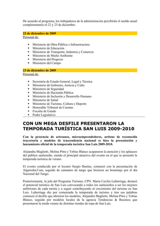 De acuerdo al programa, los trabajadores de la administración percibirán el sueldo anual
complementario el 22 y 23 de diciembre.

22 de diciembre de 2009
Personal de:

      Ministerio de Obra Pública e Infraestructura
      Ministerio de Educación
      Ministerio de Transporte, Industria y Comercio
      Ministerio de Medio Ambiente
      Ministerio del Progreso
      Ministerio del Campo

23 de diciembre de 2009
Personal de:

      Secretaría de Estado General, Legal y Técnica
      Ministerio de Gobierno, Justicia y Culto
      Ministerio de Seguridad
      Ministerio de Hacienda Pública
      Ministerio de Inclusión y Desarrollo Humano
      Ministerio de Salud
      Ministerio de Turismo, Cultura y Deporte
      Honorable Tribunal de Cuentas
      Fiscalía de Estado
      Poder Legislativo

CON UN MEGA DESFILE PRESENTARON LA
TEMPORADA TURÍSTICA SAN LUIS 2009-2010
Con la presencia de artesanos, microemprendedores, artistas de reconocida
trayectoria y modelos de trascendencia nacional se hizo la presentación y
lanzamiento oficial de la temporada turística San Luis 2009-2010.

Alejandra Maglietti, Melina Pitra y Tobías Blanco acapararon la atención y los aplausos
del público sanluiseño, siendo el principal atractivo del evento en el que se presentó la
temporada turística de verano.

El evento conducido por el locutor Sergio Bastías, comenzó con la presentación de
Algarroba.Com, seguido de cantantes de tango que hicieron un homenaje por el día
Nacional del Tango.

Posteriormente, la jefa del Programa Turismo, CPN. María Cecilia Luberriaga, destacó
el potencial turístico de San Luis convocando a todos los sanluiseños a ser los mejores
anfitriones de cada turista y a seguir contribuyendo al crecimiento del turismo en San
Luis. Luberriaga dio por comenzada la temporada de turismo y tras sus palabras
comenzó el desfile que abrieron los modelos; Alejandra Maglietti, Melina Pitra y Tobías
Blanco, seguido por modelos locales de la agencia Tendencias & Business que
presentaron la moda verano de distintas tiendas de ropa de San Luis.
 