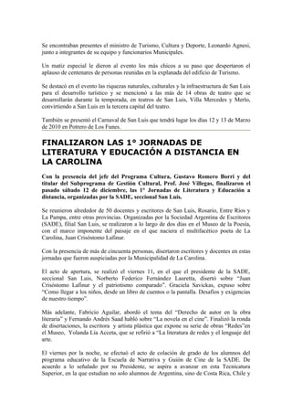 Se encontraban presentes el ministro de Turismo, Cultura y Deporte, Leonardo Agnesi,
junto a integrantes de su equipo y funcionarios Municipales.

Un matiz especial le dieron al evento los más chicos a su paso que despertaron el
aplauso de centenares de personas reunidas en la explanada del edificio de Turismo.

Se destacó en el evento las riquezas naturales, culturales y la infraestructura de San Luis
para el desarrollo turístico y se mencionó a las más de 14 obras de teatro que se
desarrollarán durante la temporada, en teatros de San Luis, Villa Mercedes y Merlo,
convirtiendo a San Luis en la tercera capital del teatro.

También se presentó el Carnaval de San Luis que tendrá lugar los días 12 y 13 de Marzo
de 2010 en Potrero de Los Funes.

FINALIZARON LAS 1° JORNADAS DE
LITERATURA Y EDUCACIÓN A DISTANCIA EN
LA CAROLINA
Con la presencia del jefe del Programa Cultura, Gustavo Romero Borri y del
titular del Subprograma de Gestión Cultural, Prof. José Villegas, finalizaron el
pasado sábado 12 de diciembre, las 1° Jornadas de Literatura y Educación a
distancia, organizadas por la SADE, seccional San Luis.

Se reunieron alrededor de 50 docentes y escritores de San Luis, Rosario, Entre Ríos y
La Pampa, entre otras provincias. Organizadas por la Sociedad Argentina de Escritores
(SADE), filial San Luis, se realizaron a lo largo de dos días en el Museo de la Poesía,
con el marco imponente del paisaje en el que naciera el multifacético poeta de La
Carolina, Juan Crisóstomo Lafinur.

Con la presencia de más de cincuenta personas, disertaron escritores y docentes en estas
jornadas que fueron auspiciadas por la Municipalidad de La Carolina.

El acto de apertura, se realizó el viernes 11, en el que el presidente de la SADE,
seccional San Luis, Norberto Federico Fernández Lauretta, disertó sobre “Juan
Crisóstomo Lafinur y el patriotismo comparado”. Graciela Savickas, expuso sobre
“Como llegar a los niños, desde un libro de cuentos o la pantalla. Desafíos y exigencias
de nuestro tiempo”.

Más adelante, Fabricio Aguilar, abordó el tema del “Derecho de autor en la obra
literaria” y Fernando Andrés Saad habló sobre “La novela en el cine”. Finalizó la ronda
de disertaciones, la escritora y artista plástica que expone su serie de obras “Redes”en
el Museo, Yolanda Lía Acceta, que se refirió a “La literatura de redes y el lenguaje del
arte.

El viernes por la noche, se efectuó el acto de colación de grado de los alumnos del
programa educativo de la Escuela de Narrativa y Guión de Cine de la SADE. De
acuerdo a lo señalado por su Presidente, se aspira a avanzar en esta Tecnicatura
Superior, en la que estudian no solo alumnos de Argentina, sino de Costa Rica, Chile y
 