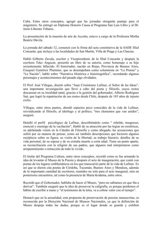 Cuba. Entre otros conceptos, agregó que las jornadas otorgarán puntaje para el
magisterio. Se entregó un Diploma Honoris Causa al Programa San Luis Libro y al Dr.
Jesús Liberato Tobares.

La presentación de la muestra de arte de Accetta, estuvo a cargo de la Profesora Mirtha
Beatriz Dávila.

La jornada del sábado 12, comenzó con la firma del acta constitutiva de la SADE filial
Concarán, que incluye a las localidades de San Martín, Villa de Praga y Las Chacras.

Habló Gilberto Zavala, escritor y Vicepresidente de la filial Concarán y después la
escritora Teko Anguzar, presentó un libro de su autoría, como homenaje a su hijo
recientemente fallecido. El historiador, nacido en Rojas, Provincia de Buenos Aires,
Ezequiel Gutiérrez Plummer, que se desempeñara como columnista en “La Prensa” y
“La Nación”, habló sobre “Narrativa Histórica e historiográfica”, recordando algunos
personajes y acontecimientos del pasado algo olvidados.

El Prof. José Villegas, disertó sobre “Juan Crisóstomo Lafinur, el Señor de las Ideas”,
una importante investigación que llevó a cabo del poeta y filósofo, cuyos restos
descansan en su localidad natal, gracias a la gestión del gobernador, Alberto Rodríguez
Saá, que logró la repatriación de sus restos desde Chile, después de 183 años de injusto
exilio.

Villegas, entre otros puntos, abordó aspectos poco conocidos de la vida de Lafinur,
reivindicando al filósofo, al ideólogo y al político, “tres elementos que van unidos”,
aseguró.

Detalló el perfil psicológico de Lafinur, describiéndolo como “ rebelde, trasgresor,
esencial y enemigo de la vacilación”, Habló de su atracción por las logias no esotéricas,
su adelantada visión en la Cátedra de Filosofía y como abogado, las acusaciones que
sufrió por su manera de pensar, como así también descripciones que hicieron algunos
escépticos sobre su figura, su visión de la libertad, su trabajo literario, detalles de su
vida personal, de su esposa y de su extraña muerte a corta edad. Tiene un punto aparte,
su reconciliación con la religión de sus padres, que algunos mal interpretaron como
arrepentimiento o retracción de todo lo vivido.

El titular del Programa Cultura, entre otros conceptos, recordó como se fue armando la
idea de levantar el Museo de la Poesía y después el acto de inauguración, que contó con
poetas de los lugares emblemáticos en los que transcurrió parte de la vida de Lafinur. Es
así que se dieron cita poetas de Córdoba, Tucumán, Buenos Aires y Mendoza, además
de la importante cantidad de escritores, reunidos no solo para el acto inaugural, sino en
posteriores encuentros, tal como la presencia de María Kodama, entre otros.

Recordó que el Gobernador, hablaba de hacer el Museo, “pero no sabíamos en que iba a
derivar”. También aseguró que la idea de preservar la caligrafía, es porque perdemos el
hábito de escribir a mano y “el testimonio de la letra, va a cobrar valor con el tiempo”.

Destacó que en la actualidad, esta propuesta de preservación de poesías manuscritas, es
reconocida por la Dirección Nacional de Museos Nacionales, ya que la definición de
Museo despeja todas las dudas, porque es el lugar donde se guarda y exhiben
 
