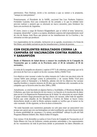 patrimonios. Para finalizar, invitó a los escritores a que se sumen a la propuesta,
“aunque no sean puntanos”

Posteriormente, el Presidente de la SADE, seccional San Luis Norberto Federico
Fernández Lauretta, hizo una evaluación de las jornadas y lo que la entidad tiene
previsto realizar y anunció que se efectuará un nuevo encuentro, para fortalecer los
lazos con escritores de Argentina.

El cierre, estuvo a cargo de Gustavo Klappenbach, que se refirió al tema “preservar,
recuperar, desarrollar” y junto a su esposa, detallaron aspectos del emprendimiento rural
de cría de llamas Antu Ruca que poseen en las inmediaciones de La Carolina y las
artesanías en telar que producen.

Los organizadores de las jornadas, incluyeron en su agenda, excursiones a la Gruta de
Inti Huasi, actividades recreativas por las inmediaciones y lectura de poemas.

CON EXCELENTES RESULTADOS CIERRA LA
CAMPAÑA DE VACUNACIÓN CONTRA RUBÉOLA
Y SARAMPIÓN
Desde el Ministerio de Salud dieron a conocer los resultados de la Campaña de
Vacunación que se realizó en la Provincia entre el 28 de setiembre al 30 de
noviembre.

La meta de la campaña era alcanzar y superar el 95 % de cobertura, porcentaje que en la
provincia de San Luis se superó en las dos vacunas, Sabín y Doble Viral.

Los objetivos eran vacunar a todos los niños menores de 5 años con una dosis extra de
vacuna Sabín para proteger contra la poliomielitis y de vacuna Doble Viral para
proteger contra el Sarampión y la Rubéola, además otro de los objetivos fue vacunar
aquellos hombres y mujeres menores de 40 años que no hubieran sido vacunados en las
campañas que se hicieron entre los años 2006 y 2009.

Actualmente, se está haciendo en algunos barrios y localidades, el Monitoreo Rápido de
Cobertura, que tiene una duración de tres meses y su función es la recolección de datos
para enviar a la Organización Panamericana de la Salud. Se selecciona un sector donde
el grupo sanitario tenga presunción que hay chicos sin vacunar, sobre todo de aquellos
barrios que están alejados de los Hospitales o Centros de Salud, se hacen visitas
domiciliarias donde se pide la libreta sanitaria cuando se verifica que el menor no ha
sido vacunado. Al día siguiente, se lleva la dosis al domicilio.

“Se están haciendo esos monitoreos puntuales no solo para tener un autocontrol sino
porque uno quiere que esto sea homogéneo en toda la población, que todos hayan tenido
la misma posibilidad de vacunarse y la misma accesibilidad” subrayó la jefa del Sub
Programa Materno Infantil, Dra. María Esther D’iangelo.

Este viernes 18 de diciembre se realiza el Acto Cierre de Campaña de Vacunación en el
Salón Blanco de Casa de Gobierno, estarán presentes autoridades y los representantes
de los vacunatorios de toda la provincia donde se presentarán los datos obtenidos en
 
