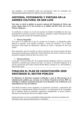 esta campaña y tres Hospitales harán una presentación sobre las estrategias que
utilizaron para poder alcanzar los objetivos de esta campaña.

HISTORIA, FOTOGRAFÍA Y PINTURA EN LA
AGENDA CULTURAL DE SAN LUIS
Este lunes se abrió al público la muestra cultural del Municipio de Merlo, que
estará vigente hasta el 31 del corriente en el edificio del BAS XXI, sito en San
Martín y Belgrano.

La exhibición se incluye en el ciclo de muestras de distintas localidades de San Luis,
presentando los atractivos turísticos, las historias, anécdotas y demás información sobre
el pasado, presente y futuro de los pueblos puntanos.

    • Muestra fotográfica
Este lunes es el último día en que los amantes de la historia y la fotografía podrán
apreciar la muestra “Una mirada al pasado, a través del presente”, en el museo
provincial “Dora Ochoa de Masramón”, ubicado en Colón y Ayacucho de San Luis
capital.

Esta exposición, que ha recorrido no sólo la provincia sino diversos puntos del país,
forma parte del patrimonio cultural del Archivo Histórico Provincial. Contiene las obras
del primer fotógrafo oficial de San Luis, José La Vía.

    • Muestra pictórica
La muestra “Casi un destino III”, de la plástica Beatriz Rodríguez Gauna, es otra de las
alternativas culturales que culmina este lunes. La misma se encuentra dispuesta en la
sala de exposiciones del Centro Cultural Puente Blanco, ubicado en Av. del Fundador y
Paseo de las Artes.

FINALIZA EL PLAN DE CAPACITACIÓN 2009
DESTINADO EL SECTOR PÚBLICO
El Ministerio de Hacienda entregará certificados a más de 200 personas de la
administración pública que cursaron en la Oferta Formativa del año 2009. La
actividad se realizará el próximo miércoles 16 de diciembre a las 11:00 horas en el
Salón Blanco de Casa de Gobierno.

Esta Oferta Formativa estuvo destinada a la promoción, formación y capacitación del
personal de la Administración Pública Provincial y la canalización de las necesidades
que se planteen desde los diferentes organismos, propendiendo la mayor calidad y
eficiencia en la prestación del servicio público estatal.

Estarán presentes en el Acto autoridades Gubernamentales, docentes que dictaron los
diferentes cursos, personal administrativo y familiares.
 