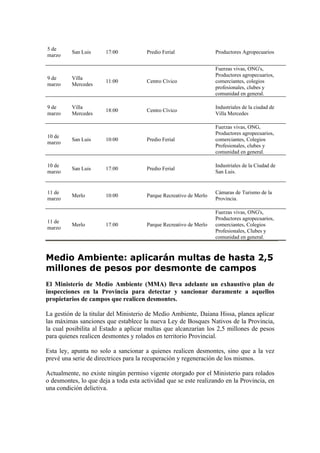 5 de
          San Luis     17:00           Predio Ferial                Productores Agropecuarios
marzo

                                                                    Fuerzas vivas, ONG's,
                                                                    Productores agropecuarios,
9 de      Villa
                       11:00           Centro Cívico                comerciantes, colegios
marzo     Mercedes
                                                                    profesionales, clubes y
                                                                    comunidad en general.

9 de      Villa                                                     Industriales de la ciudad de
                       18:00           Centro Cívico
marzo     Mercedes                                                  Villa Mercedes

                                                                    Fuerzas vivas, ONG,
                                                                    Productores agropecuarios,
10 de
          San Luis     10:00           Predio Ferial                comerciantes, Colegios
marzo
                                                                    Profesionales, clubes y
                                                                    comunidad en general.

10 de                                                               Industriales de la Ciudad de
          San Luis     17:00           Predio Ferial
marzo                                                               San Luis.


11 de                                                               Cámaras de Turismo de la
          Merlo        10:00           Parque Recreativo de Merlo
marzo                                                               Provincia.

                                                                    Fuerzas vivas, ONG's,
                                                                    Productores agropecuarios,
11 de
          Merlo        17:00           Parque Recreativo de Merlo   comerciantes, Colegios
marzo
                                                                    Profesionales, Clubes y
                                                                    comunidad en general.



Medio Ambiente: aplicarán multas de hasta 2,5
millones de pesos por desmonte de campos
El Ministerio de Medio Ambiente (MMA) lleva adelante un exhaustivo plan de
inspecciones en la Provincia para detectar y sancionar duramente a aquellos
propietarios de campos que realicen desmontes.

La gestión de la titular del Ministerio de Medio Ambiente, Daiana Hissa, planea aplicar
las máximas sanciones que establece la nueva Ley de Bosques Nativos de la Provincia,
la cual posibilita al Estado a aplicar multas que alcanzarían los 2,5 millones de pesos
para quienes realicen desmontes y rolados en territorio Provincial.

Esta ley, apunta no solo a sancionar a quienes realicen desmontes, sino que a la vez
prevé una serie de directrices para la recuperación y regeneración de los mismos.

Actualmente, no existe ningún permiso vigente otorgado por el Ministerio para rolados
o desmontes, lo que deja a toda esta actividad que se este realizando en la Provincia, en
una condición delictiva.
 