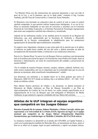 “La Ministro Hissa nos dio instrucciones de sancionar duramente y caer con todo el
peso de la Ley, y así lo haremos, que no lo dude nadie” comento el Ing. Luciano
Andrade, jefe del Área de Conservación y Control de Áreas Naturales.

El Ministerio está iniciando un exhaustivo plan de control al cual se suma el control
satelital comparado, lo que permite realizar inspecciones inteligentes. A su vez la Lic.
Hissa se encuentra trabajando en una serie de convenios y acuerdos con la Comisión
Nacional de Actividades Espaciales y el Instituto Nacional de Tecnología Agropecuaria
para tener una comparativa satelital más exhaustiva y actualizada.

Además de las millonarias multas, la ley también prevé la creación de un Registro de
Infractores, que será administrado por la Secretaria de Ambiente y Desarrollo
Sustentable de la Nación, contemplando la inhabilitación para los productores
agropecuarios de desarrollar aprovechamientos sostenibles.

Un aspecto muy importante a destacar es que como parte de la sanción que se le aplica,
el infractor no podrá hacer cambio del uso del suelo y deberá presentar un plan de
recomposición del desmonte/rolado y restitución a sus condiciones anteriores.

Para la Lic. Daiana Hissa “la nueva Ley de Bosques Nativos constituye una herramienta
más en la política provincial de apoyo a la Forestación como Política de Estado, freno al
desmonte y deforestación, así como de concientización del cuidado y preservación de
nuestro hábitat”.

“En el cuidado de nuestros bosques (montes, campos, sabanas, caldenal, fachinal, etc),
todos somos responsables, por eso es importante que la comunidad sepa que en caso de
detectar un desmonte, debe renotificarlo inmediatamente”, señaló.

Las denuncias son anónimas y se pueden hacer en la línea gratuita que activo el
Ministerio: 0800 222 4173 desde un teléfono fijo o al teléfono 02652 – 45 1366 / 1361
desde un teléfono celular.

Para obtener futuros permisos de rolados y de desmonte, se deberá presentar al
Ministerio de Medio Ambiente un Plan de Manejo Sostenible o un Plan de
Aprovechamiento de Cambio de Uso de Suelo, los cuales estarán especificados en la
reglamentación de la Ley de Bosques que está trabajando el Ministerio de Medio
Ambiente, la que entrará en vigencia a mediados del mes Marzo del corriente.


Atletas de la ULP integran el equipo argentino
que competirá en los Juegos Odesur
Durante el pasado fin de semana, Juliana Menéndez y Matías Larregle, atletas que
representan a la Universidad de La Punta (ULP), lograron un lugar en el equipo
nacional que competirá en los Juegos Odesur (Organización Deportista
Suramericana), que tendrán lugar en Medellín, Colombia, del 19 al 30 de marzo.

La instancia evaluativa se desarrolló en el predio del CENARD, en Capital Federal, y
contó con la participación también de Mercedes Ríos, en lanzamiento de disco, quien si
bien no se ubicó en el equipo, logró un gran rendimiento y superó sus propias marcas.
 
