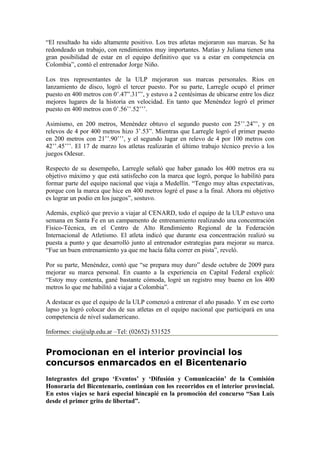“El resultado ha sido altamente positivo. Los tres atletas mejoraron sus marcas. Se ha
redondeado un trabajo, con rendimientos muy importantes. Matías y Juliana tienen una
gran posibilidad de estar en el equipo definitivo que va a estar en competencia en
Colombia”, contó el entrenador Jorge Niño.

Los tres representantes de la ULP mejoraron sus marcas personales. Ríos en
lanzamiento de disco, logró el tercer puesto. Por su parte, Larregle ocupó el primer
puesto en 400 metros con 0’.47”.31”’, y estuvo a 2 centésimas de ubicarse entre los diez
mejores lugares de la historia en velocidad. En tanto que Menéndez logró el primer
puesto en 400 metros con 0’.56’’.52’’’.

Asimismo, en 200 metros, Menéndez obtuvo el segundo puesto con 25’’.24”’, y en
relevos de 4 por 400 metros hizo 3’.53”. Mientras que Larregle logró el primer puesto
en 200 metros con 21’’.90’’’, y el segundo lugar en relevo de 4 por 100 metros con
42’’.45’’’. El 17 de marzo los atletas realizarán el último trabajo técnico previo a los
juegos Odesur.

Respecto de su desempeño, Larregle señaló que haber ganado los 400 metros era su
objetivo máximo y que está satisfecho con la marca que logró, porque lo habilitó para
formar parte del equipo nacional que viaja a Medellín. “Tengo muy altas expectativas,
porque con la marca que hice en 400 metros logré el pase a la final. Ahora mi objetivo
es lograr un podio en los juegos”, sostuvo.

Además, explicó que previo a viajar al CENARD, todo el equipo de la ULP estuvo una
semana en Santa Fe en un campamento de entrenamiento realizando una concentración
Físico-Técnica, en el Centro de Alto Rendimiento Regional de la Federación
Internacional de Atletismo. El atleta indicó que durante esa concentración realizó su
puesta a punto y que desarrolló junto al entrenador estrategias para mejorar su marca.
“Fue un buen entrenamiento ya que me hacía falta correr en pista”, reveló.

Por su parte, Menéndez, contó que “se prepara muy duro” desde octubre de 2009 para
mejorar su marca personal. En cuanto a la experiencia en Capital Federal explicó:
“Estoy muy contenta, gané bastante cómoda, logré un registro muy bueno en los 400
metros lo que me habilitó a viajar a Colombia”.

A destacar es que el equipo de la ULP comenzó a entrenar el año pasado. Y en ese corto
lapso ya logró colocar dos de sus atletas en el equipo nacional que participará en una
competencia de nivel sudamericano.

Informes: ciu@ulp.edu.ar –Tel: (02652) 531525


Promocionan en el interior provincial los
concursos enmarcados en el Bicentenario
Integrantes del grupo ‘Eventos’ y ‘Difusión y Comunicación’ de la Comisión
Honoraria del Bicentenario, continúan con los recorridos en el interior provincial.
En estos viajes se hará especial hincapié en la promoción del concurso “San Luis
desde el primer grito de libertad”.
 