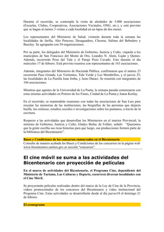 Durante el recorrido, se contempla la visita de alrededor de 3.000 asociaciones
(Escuelas, Clubes, Cooperativas, Asociaciones Vecinales, ONG, etc.), y está previsto
que se hagan al menos 3 visitas a cada localidad en un lapso de dos meses.

Los representantes del Ministerio de Salud, visitarán durante toda la semana las
localidades de Jarilla, Alto Pencoso, Desaguadero, Chosme, Salinas del Bebedero y
Beazley. Se agruparán con 54 organizaciones.

Por su parte, los delegados del Ministerio de Gobierno, Justicia y Culto, viajarán a los
municipios de San Francisco del Monte de Oro, Leandro N. Alem, Luján y Quines.
Además, recorrerán Pozo del Tala y el Paraje Pozo Cavado. Esto durante el día
miércoles 17 de febrero. Está previsto reunirse con representantes de 163 asociaciones.

Además, integrantes del Ministerio de Hacienda Pública, confirmaron que el martes 23
recorrerán Paso Grande, Las Vertientes, Tala Verde y Los Membrillos, y el jueves 25,
las localidades de La Punilla Juan Jorba, y Justo Daract. Se reunirán con integrantes de
104 asociaciones.

Mientras que agentes de la Universidad de La Punta, la semana pasada comenzaron con
estas mismas actividades en Potrero de los Funes, Ciudad de La Punta y Juana Koslay.

En el recorrido, se mantendrán reuniones con todas las asociaciones de San Luis para
rescatar las memorias de las instituciones, las biografías de las personas que dejaron
huella, las crónicas, estudios sociales e investigaciones sobre los puntanos, a través de la
escritura.

Respecto a las actividades que desarrollan los Ministerios en el interior Provincial, la
ministra de Gobierno, Justicia y Culto, Gladys Bailac de Follari, señaló: “Queremos
que la gente escriba sus ricas historias para que luego, sus producciones formen parte de
la biblioteca del Bicentenario”.

Bases y Condiciones de los concursos enmarcados en el Bicentenario
Consulte de manera acabada las Bases y Condiciones de los concursos en la página web
www.bicentenario.sanluis.gov.ar sección “concursos”.


El cine móvil se suma a las actividades del
Bicentenario con proyección de películas
En el marco de actividades del Bicentenario, el Programa Cine, dependiente del
Ministerio de Turismo, Las Culturas y Deporte, recorrerá diversas localidades con
el Cine Móvil.

Se proyectarán películas realizadas dentro del marco de la Ley de Cine de la Provincia,
videos promociónales de los concursos del Bicentenario y video institucional del
Programa Cine. Estas actividades se desarrollarán desde el día jueves18 el domingo 21
de febrero.

El cronograma
 