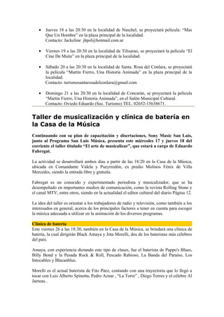 •   Jueves 18 a las 20:30 en la localidad de Naschel, se proyectará película: “Mas
       Que Un Hombre” en la plaza principal de la localidad.
       Contacto: Jackeline jhpsl@hotmail.com.ar

   •   Viernes 19 a las 20:30 en la localidad de Tilisarao, se proyectará la película “El
       Cine De Maite” en la plaza principal de la localidad.

   •   Sábado 20 a las 20:30 en la localidad de Santa. Rosa del Conlara, se proyectará
       la película “Martin Fierro, Una Historia Animada” en la plaza principal de la
       localidad.
       Contacto: turismosantarosadelconlara@gmail.com

   •   Domingo 21 a las 20:30 en la localidad de Concarán, se proyectará la película
       “Martin Fierro, Una Historia Animada”, en el Salón Municipal Cultural.
       Contacto: Oviedo Eduardo (Sec. Turismo) TEL. 02652-15638671.


Taller de musicalización y clínica de batería en
la Casa de la Música
Continuando con su plan de capacitación y disertaciones, Sony Music San Luis,
junto al Programa San Luis Música, presenta este miércoles 17 y jueves 18 del
corriente el taller titulado “El arte de musicalizar”, que estará a cargo de Eduardo
Fabregat.

La actividad se desarrollará ambos días a partir de las 18:20 en la Casa de la Música,
ubicada en Comandante Videla y Pueyrredón, ex predio Molinos Fénix de Villa
Mercedes, siendo la entrada libre y gratuita.

Fabregat es un conocido y experimentado periodista y musicalizador, que se ha
desempeñado en importantes medios de comunicación, como la revista Rolling Stone y
el canal MTV, entre otros, siendo en la actualidad el editor cultural del diario Página 12.

La idea del taller es orientar a los trabajadores de radio y televisión, como también a los
interesados en general, acerca de los principales factores a tener en cuenta para escoger
la música adecuada a utilizar en la animación de los diversos programas.

Clínica de batería
Este viernes 26 a las 18:30, también en la Casa de la Música, se brindará una clínica de
batería, la cual dirigirán Black Amaya y Jota Morelli, dos de los bateristas más célebres
del país.

Amaya, con experiencia dictando este tipo de clases, fue el baterista de Pappo's Blues,
Billy Bond y la Pesada Rock & Roll, Pescado Rabioso, La Banda del Paraíso, Los
Intocables y Blacanblus.

Morelli es el actual baterista de Fito Páez, contando con una trayectoria que lo llegó a
tocar con Luis Alberto Spinetta, Pedro Aznar , “La Torre” , Diego Torres y el célebre Al
Jarreau .
 