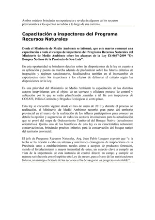 Ambos músicos brindarán su experiencia y revelarán algunos de los secretos
profesionales a los que han accedido a lo largo de sus carreras


Capacitación a inspectores del Programa
Recursos Naturales

Desde el Ministerio de Medio Ambiente se informó, que este martes comenzó una
capacitación a todo el cuerpo de inspectores del Programa Recursos Naturales del
Ministerio de Medio Ambiente sobre los alcances de la Ley IX-0697-2009 "De
Bosques Nativos de la Provincia de San Luis".

En esta oportunidad se brindaron detalles sobre las disposiciones de la ley en cuanto a
su aplicación y puesta en marcha además de profundizar sobre los futuros criterios de
inspección y régimen sancionatorio, focalizándose también en el intercambio de
experiencias entre los inspectores a los efectos de delimitar el criterio según las
disposiciones de la Ley.

Es una prioridad del Ministerio de Medio Ambiente la capacitación de los distintos
actores intervinientes con el objeto de un correcto y eficiente proceso de control y
aplicación por lo que se están planificando jornadas a tal fin con inspectores de
COSAFI, Policía Caminera y Brigadas Ecológicas al corto plazo.

Esta ley se encuentra vigente desde el mes de enero de 2010 y durante el proceso de
realización, el Ministerio de Medio Ambiente recorrió gran parte del territorio
provincial en el marco de la realización de los talleres participativos para conocer en
detalle la opinión y sugerencias de todos los sectores involucrados para la actualización
que se prevé del mapa de Ordenamiento Territorial del Bosque Nativo (actualmente
orientativo). Quizás uno de los beneficios de esta ley es su característica netamente
conservacionista, brindando precisos criterios para la conservación del bosque nativo
del territorio provincial.

El jefe de Programa Recursos Naturales, Arq. Juan Pablo Laugero expresó que “a la
fecha se ha llevado a cabo un intenso y sistemático cronograma de inspecciones en la
Provincia tanto a establecimientos rurales como a acopios de productos forestales,
siendo el fortalecimiento y mayor intensidad de estas, un aspecto clave a cumplir en
vista de la importancia de esta instancia de control directo en campo y cumplir de
manera satisfactoria con el espíritu esta Ley de prever, para el caso de las autorizaciones
futuras, un manejo eficiente de los recursos a fin de asegurar un progreso sustentable”.
 