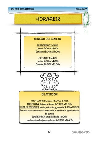  
12 C.P BLAS DE OTERO
HORARIOS
GENERAL DEL CENTRO
SEPTIEMBRE Y JUNIO
Lectivo: 9:00h a 13:00h
Comedor: 13:00h a 15:00h
OCTUBRE A MAYO
Lectivo: 9:00h a 14:00h
Comedor: 14:00h a 16:00h
DE ATENCIÓN
PROFESORES: lunes de 14:00h a 15:00h
DIRECTORA: de lunes a viernes de 9:00h a 10:00h
JEFA DE ESTUDIOS: martes, miércoles y jueves de 9:00h a 10:00h
(las citas se concertarán con anterioridad a través de la agenda escolar
del alumno)
SECRETARÍA: lunes de 13:15 a 14:00 y
martes, miércoles, jueves y viernes de 9:00h a 10:00h
BOLETÍN INFORMATIVO 2016-2017
 