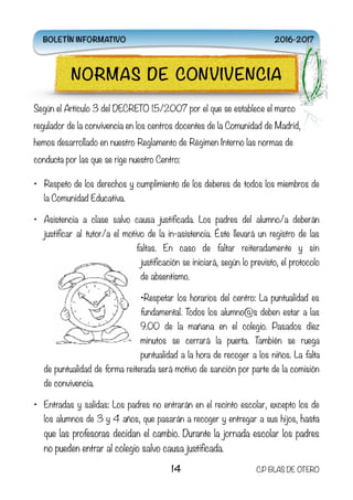 Según el Artículo 3 del DECRETO 15/2007 por el que se establece el marco
regulador de la convivencia en los centros docentes de la Comunidad de Madrid,
hemos desarrollado en nuestro Reglamento de Régimen Interno las normas de
conducta por las que se rige nuestro Centro:
• Respeto de los derechos y cumplimiento de los deberes de todos los miembros de
la Comunidad Educativa.
• Asistencia a clase salvo causa justificada. Los padres del alumno/a deberán
justificar al tutor/a el motivo de la in-asistencia. Éste llevará un registro de las
faltas. En caso de faltar reiteradamente y sin
justificación se iniciará, según lo previsto, el protocolo
de absentismo.
•Respetar los horarios del centro: La puntualidad es
fundamental. Todos los alumno@s deben estar a las
9.00 de la mañana en el colegio. Pasados diez
minutos se cerrará la puerta. También se ruega
puntualidad a la hora de recoger a los niños. La falta
de puntualidad de forma reiterada será motivo de sanción por parte de la comisión
de convivencia.
• Entradas y salidas: Los padres no entrarán en el recinto escolar, excepto los de
los alumnos de 3 y 4 años, que pasarán a recoger y entregar a sus hijos, hasta
que las profesoras decidan el cambio. Durante la jornada escolar los padres
no pueden entrar al colegio salvo causa justificada.
14 C.P BLAS DE OTERO
NORMAS DE CONVIVENCIA
BOLETÍN INFORMATIVO 2016-2017
 