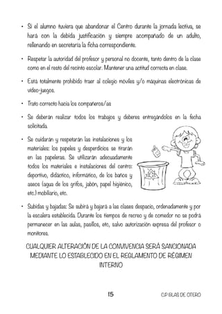 • Si el alumno tuviera que abandonar el Centro durante la jornada lectiva, se
hará con la debida justificación y siempre acompañado de un adulto,
rellenando en secretaría la ficha correspondiente.
• Respetar la autoridad del profesor y personal no docente, tanto dentro de la clase
como en el resto del recinto escolar. Mantener una actitud correcta en clase.
• Está totalmente prohibido traer al colegio móviles y/o máquinas electrónicas de
vídeo-juegos.
• Trato correcto hacia los compañeros/as
• Se deberán realizar todos los trabajos y deberes entregándolos en la fecha
solicitada.
• Se cuidarán y respetarán las instalaciones y los
materiales: los papeles y desperdicios se tirarán
en las papeleras. Se utilizarán adecuadamente
todos los materiales e instalaciones del centro:
deportivo, didáctico, informático, de los baños y
aseos (agua de los grifos, jabón, papel higiénico,
etc.) mobiliario, etc.
• Subidas y bajadas: Se subirá y bajará a las clases despacio, ordenadamente y por
la escalera establecida. Durante los tiempos de recreo y de comedor no se podrá
permanecer en las aulas, pasillos, etc, salvo autorización expresa del profesor o
monitores.
CUALQUIER ALTERACIÓN DE LA CONVIVENCIA SERÁ SANCIONADA
MEDIANTE LO ESTABLECIDO EN EL REGLAMENTO DE RÉGIMEN
INTERNO
15 C.P BLAS DE OTERO
 
