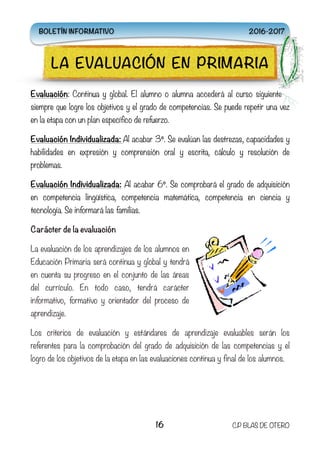 Evaluación: Continua y global. El alumno o alumna accederá al curso siguiente
siempre que logre los objetivos y el grado de competencias. Se puede repetir una vez
en la etapa con un plan específico de refuerzo.
Evaluación Individualizada: Al acabar 3º. Se evalúan las destrezas, capacidades y
habilidades en expresión y comprensión oral y escrita, cálculo y resolución de
problemas.
Evaluación Individualizada: Al acabar 6º. Se comprobará el grado de adquisición
en competencia lingüística, competencia matemática, competencia en ciencia y
tecnología. Se informará las familias.
Carácter de la evaluación
La evaluación de los aprendizajes de los alumnos en
Educación Primaria será continua y global y tendrá
en cuenta su progreso en el conjunto de las áreas
del currículo. En todo caso, tendrá carácter
informativo, formativo y orientador del proceso de
aprendizaje.
Los criterios de evaluación y estándares de aprendizaje evaluables serán los
referentes para la comprobación del grado de adquisición de las competencias y el
logro de los objetivos de la etapa en las evaluaciones continua y final de los alumnos.
16 C.P BLAS DE OTERO
LA EVALUACIÓN EN PRIMARIA
BOLETÍN INFORMATIVO 2016-2017
 