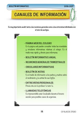 Es muy importante acudir tanto a las reuniones generales como a las entrevistas individuales con
el tutor de sus hijos.
18 C.P BLAS DE OTERO
CANALES DE INFORMACIÓN
• PÁGINA WEB DEL COLEGIO 
En la página web pueden consultar todas las novedades
y circulares informativas relativas al colegio. Es el
medio más rápido y directo para informarse.
• BOLETÍN INFORMATIVO ANUAL
• REUNIONES GENERALES TRIMESTRALES
• CIRCULARES INFORMATIVAS
• BOLETÍN DE NOTAS  
Es el medio de información a los padres y madres sobre
el rendimiento y la actitud de sus hij@s.
• ENTREVISTAS PERSONALES
Previa cita con la profesor/a tutor/a.
• LLAMADAS TELEFÓNICAS 
Es imprescindible estar localizable durante el horario
escolar para posibles casos de urgencias.
BOLETÍN INFORMATIVO 2016-2017
 