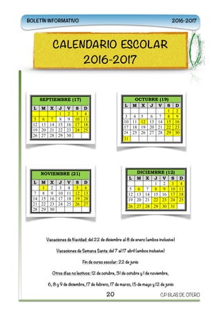 Vacaciones de Navidad: del 22 de diciembre al 8 de enero (ambos inclusive)
Vacaciones de Semana Santa: del 7 al 17 abril (ambos inclusive)
Fin de curso escolar: 22 de junio
Otros días no lectivos: 12 de octubre, 31 de octubre y 1 de noviembre,
6, 8 y 9 de diciembre, 17 de febrero, 17 de marzo, 15 de mayo y 12 de junio
20 C.P BLAS DE OTERO
CALENDARIO ESCOLAR
2016-2017
BOLETÍN INFORMATIVO 2016-2017
Vacaciones de Navidad: d
22 de diciembre al 8 de ene
(ambos inclusive)
Vacaciones de Semana Sant
del 7 al 17 abril (amb
inclusive)
Fin de curso escolar: 22 d
junio
Otros días no lectivos: 12 d
octubre, 31 de octubre y 1 d
noviembre, 6, 8 y 9 d
diciembre, 17 de febrero, 1
de marzo. 15 de mayo y 12 d
junio
NOVIEMBRE (21)
L M X J V S D
1 2 3 4 5
7 8 9 10 11 12 1
14 15 16 17 18 19 2
21 22 23 24 25 26 2
28 29 30
OCTUBRE (19)
L M X J V S D
1 2
3 4 5 6 7 8 9
10 11 12 13 14 15 16
17 18 19 20 21 22 23
24 25 26 27 28 29 30
31
SEPTIEMBRE (17)
L M X J V S D
1 2 3 4
5 6 7 8 9 10 11
12 13 14 15 16 17 18
19 20 21 22 23 24 25
26 27 28 29 30
DICIEMBRE (12)
L M X J V S D
1 2 3 4
5 6 7 8 9 10 11
12 13 14 15 16 17 18
19 20 21 22 23 24 25
26 27 28 29 30 31
FEBRERO (19)
L M X J V S D
1 2 3 4
6 7 8 9 10 11 1
13 14 15 16 17 18 1
20 21 22 23 24 25 2
27 28
ENERO (17)
L M X J V S D
1
2 3 4 5 6 7 8
9 10 11 12 13 14 15
16 17 18 19 20 21 22
23 24 25 26 27 28 29
30 31
MARZO (22)
L M X J V S D
1 2 3 4 5
6 7 8 9 10 11 12
13 14 15 16 17 18 19
20 21 22 23 24 25 26
27 28 29 30 31
ABRIL (13)
L M X J V S D
1 2
3 4 5 6 7 8 0
10 11 12 13 14 15 16
17 18 19 20 21 22 23
24 25 26 27 28 29 30
JUNIO (14)
L M X J V S D
1 2 3 4
5 6 7 8 9 10 11
12 13 14 15 16 17 18
19 20 21 22 23 24 25
26 27 28 29 30
MAYO (20)
L M X J V S D
1 2 3 4 5 6 7
8 9 10 11 12 13 14
15 16 17 18 19 20 21
22 23 24 25 26 27 28
29 30 31
Vacaciones de
22 de diciembre
(ambos inclusive)
Vacaciones de S
del 7 al 17
inclusive)
Fin de curso es
junio
Otros días no le
octubre, 31 de oc
noviembre, 6,
diciembre, 17 de
de marzo. 15 de
junio
NOVIEMB
L M X J
1 2 3
7 8 9 10
14 15 16 17
21 22 23 24
28 29 30
OCTUBRE (19)
L M X J V S D
1 2
3 4 5 6 7 8 9
10 11 12 13 14 15 16
17 18 19 20 21 22 23
24 25 26 27 28 29 30
31
SEPTIEMBRE (17)
L M X J V S D
1 2 3 4
5 6 7 8 9 10 11
12 13 14 15 16 17 18
19 20 21 22 23 24 25
26 27 28 29 30
DICIEMBRE (12)
L M X J V S D
1 2 3 4
5 6 7 8 9 10 11
12 13 14 15 16 17 18
19 20 21 22 23 24 25
26 27 28 29 30 31
FEBRER
L M X J
1 2
6 7 8 9
13 14 15 16
20 21 22 23
27 28
ENERO (17)
L M X J V S D
1
2 3 4 5 6 7 8
9 10 11 12 13 14 15
16 17 18 19 20 21 22
23 24 25 26 27 28 29
30 31
MARZO (22)
L M X J V S D
1 2 3 4 5
6 7 8 9 10 11 12
13 14 15 16 17 18 19
20 21 22 23 24 25 26
27 28 29 30 31
ABRIL (13)
L M X J V S D
1 2
3 4 5 6 7 8 0
10 11 12 13 14 15 16
17 18 19 20 21 22 23
24 25 26 27 28 29 30
JUNIO (14)
L M X J V S D
1 2 3 4
5 6 7 8 9 10 11
12 13 14 15 16 17 18
19 20 21 22 23 24 25
26 27 28 29 30
MAYO (20)
L M X J V S D
1 2 3 4 5 6 7
8 9 10 11 12 13 14
15 16 17 18 19 20 21
22 23 24 25 26 27 28
29 30 31
Vacaciones de Navidad: del
22 de diciembre al 8 de enero
(ambos inclusive)
Vacaciones de Semana Santa:
NOVIEMBRE (21)
L M X J V S D
1 2 3 4 5 6
7 8 9 10 11 12 13
14 15 16 17 18 19 20
21 22 23 24 25 26 27
28 29 30
(19)
V S D
1 2
7 8 9
14 15 16
21 22 23
28 29 30
FEBRERO (19)
L M X J V S D
1 2 3 4 5
6 7 8 9 10 11 12
13 14 15 16 17 18 19
20 21 22 23 24 25 26
27 28
17)
V S D
1
6 7 8
13 14 15
20 21 22
27 28 29
13)
V S D
1 2
7 8 0
14 15 16
OCTU
L M X
3 4 5
10 11 12
17 18 19
24 25 26
31
SEPTIEMBRE (17)
L M X J V S D
1 2 3 4
5 6 7 8 9 10 11
12 13 14 15 16 17 18
19 20 21 22 23 24 25
26 27 28 29 30
DICIEMBRE (12)
L M X J V S D
1 2 3 4
5 6 7 8 9 10 11
12 13 14 15 16 17 18
19 20 21 22 23 24 25
26 27 28 29 30 31
ENE
L M X
2 3 4
9 10 11
16 17 18
23 24 25
30 31
MARZO (22)
L M X J V S D
1 2 3 4 5
6 7 8 9 10 11 12
13 14 15 16 17 18 19
20 21 22 23 24 25 26
27 28 29 30 31
ABR
L M X
3 4 5
10 11 12
17 18 19
24 25 26
JUN
L M X
5 6 7
12 13 14
MAYO (20)
L M X J V S D
1 2 3 4 5 6 7
8 9 10 11 12 13 14
15 16 17 18 19 20 21
22 23 24 25 26 27 28
 
