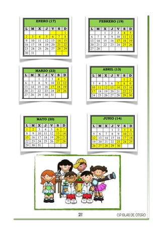  
21 C.P BLAS DE OTERO
Vacaciones de Navidad: del
22 de diciembre al 8 de enero
(ambos inclusive)
Vacaciones de Semana Santa:
del 7 al 17 abril (ambos
inclusive)
Fin de curso escolar: 22 de
junio
Otros días no lectivos: 12 de
octubre, 31 de octubre y 1 de
noviembre, 6, 8 y 9 de
diciembre, 17 de febrero, 17
de marzo. 15 de mayo y 12 de
junio
21 22 23 24 25 26 27
28 29 30
17 18 19 20 21 22 23
24 25 26 27 28 29 30
31
16 17 18
23 24 25
30
E (12)
V S D
2 3 4
9 10 11
16 17 18
23 24 25
30 31
FEBRERO (19)
L M X J V S D
1 2 3 4 5
6 7 8 9 10 11 12
13 14 15 16 17 18 19
20 21 22 23 24 25 26
27 28
ENERO (17)
L M X J V S D
1
2 3 4 5 6 7 8
9 10 11 12 13 14 15
16 17 18 19 20 21 22
23 24 25 26 27 28 29
30 31
(22)
V S D
3 4 5
10 11 12
17 18 19
24 25 26
31
ABRIL (13)
L M X J V S D
1 2
3 4 5 6 7 8 0
10 11 12 13 14 15 16
17 18 19 20 21 22 23
24 25 26 27 28 29 30
JUNIO (14)
L M X J V S D
1 2 3 4
5 6 7 8 9 10 11
12 13 14 15 16 17 18
19 20 21 22 23 24 25
26 27 28 29 30
20)
V S D
5 6 7
12 13 14
19 20 21
26 27 28
Vacaciones de Navidad: del
22 de diciembre al 8 de enero
(ambos inclusive)
Vacaciones de Semana Santa:
del 7 al 17 abril (ambos
inclusive)
Fin de curso escolar: 22 de
junio
Otros días no lectivos: 12 de
octubre, 31 de octubre y 1 de
noviembre, 6, 8 y 9 de
diciembre, 17 de febrero, 17
de marzo. 15 de mayo y 12 de
junio
21 22 23 24 25 26 27
28 29 30
17 18 19 20 21 22 23
24 25 26 27 28 29 30
31
3 14 15 16 17 18
0 21 22 23 24 25
7 28 29 30
DICIEMBRE (12)
M X J V S D
1 2 3 4
6 7 8 9 10 11
3 14 15 16 17 18
0 21 22 23 24 25
7 28 29 30 31
FEBRERO (19)
L M X J V S D
1 2 3 4 5
6 7 8 9 10 11 12
13 14 15 16 17 18 19
20 21 22 23 24 25 26
27 28
ENERO (17)
L M X J V S D
1
2 3 4 5 6 7 8
9 10 11 12 13 14 15
16 17 18 19 20 21 22
23 24 25 26 27 28 29
30 31
MARZO (22)
M X J V S D
1 2 3 4 5
7 8 9 10 11 12
4 15 16 17 18 19
1 22 23 24 25 26
8 29 30 31
ABRIL (13)
L M X J V S D
1 2
3 4 5 6 7 8 0
10 11 12 13 14 15 16
17 18 19 20 21 22 23
24 25 26 27 28 29 30
JUNIO (14)
L M X J V S D
1 2 3 4
5 6 7 8 9 10 11
12 13 14 15 16 17 18
19 20 21 22 23 24 25
26 27 28 29 30
MAYO (20)
M X J V S D
2 3 4 5 6 7
9 10 11 12 13 14
6 17 18 19 20 21
3 24 25 26 27 28
0 31
Vacaciones de Navidad:
22 de diciembre al 8 de en
(ambos inclusive)
Vacaciones de Semana San
del 7 al 17 abril (amb
inclusive)
Fin de curso escolar: 22
junio
Otros días no lectivos: 12
octubre, 31 de octubre y 1
noviembre, 6, 8 y 9
diciembre, 17 de febrero,
de marzo. 15 de mayo y 12
junio
1 2 3 4 5
7 8 9 10 11 12
14 15 16 17 18 19
21 22 23 24 25 26
28 29 30
3 4 5 6 7 8 9
10 11 12 13 14 15 16
17 18 19 20 21 22 23
24 25 26 27 28 29 30
31
1 2 3 4
5 6 7 8 9 10 11
12 13 14 15 16 17 18
19 20 21 22 23 24 25
26 27 28 29 30
DICIEMBRE (12)
L M X J V S D
1 2 3 4
5 6 7 8 9 10 11
12 13 14 15 16 17 18
19 20 21 22 23 24 25
26 27 28 29 30 31
FEBRERO (19)
L M X J V S
1 2 3 4
6 7 8 9 10 11
13 14 15 16 17 18
20 21 22 23 24 25
27 28
ENERO (17)
L M X J V S D
1
2 3 4 5 6 7 8
9 10 11 12 13 14 15
16 17 18 19 20 21 22
23 24 25 26 27 28 29
30 31
MARZO (22)
L M X J V S D
1 2 3 4 5
6 7 8 9 10 11 12
13 14 15 16 17 18 19
20 21 22 23 24 25 26
27 28 29 30 31
ABRIL (13)
L M X J V S D
1 2
3 4 5 6 7 8 0
10 11 12 13 14 15 16
17 18 19 20 21 22 23
24 25 26 27 28 29 30
JUNIO (14)
L M X J V S D
1 2 3 4
5 6 7 8 9 10 11
12 13 14 15 16 17 18
19 20 21 22 23 24 25
26 27 28 29 30
MAYO (20)
L M X J V S D
1 2 3 4 5 6 7
8 9 10 11 12 13 14
15 16 17 18 19 20 21
22 23 24 25 26 27 28
29 30 31
Vacaciones de
22 de diciembre
(ambos inclusive)
Vacaciones de S
del 7 al 17
inclusive)
Fin de curso es
junio
Otros días no le
octubre, 31 de oc
noviembre, 6,
diciembre, 17 de
de marzo. 15 de
junio
7 8 9 10
14 15 16 17
21 22 23 24
28 29 30
10 11 12 13 14 15 16
17 18 19 20 21 22 23
24 25 26 27 28 29 30
31
5 6 7 8 9 10 11
12 13 14 15 16 17 18
19 20 21 22 23 24 25
26 27 28 29 30
DICIEMBRE (12)
L M X J V S D
1 2 3 4
5 6 7 8 9 10 11
12 13 14 15 16 17 18
19 20 21 22 23 24 25
26 27 28 29 30 31
FEBRER
L M X J
1 2
6 7 8 9
13 14 15 16
20 21 22 23
27 28
ENERO (17)
L M X J V S D
1
2 3 4 5 6 7 8
9 10 11 12 13 14 15
16 17 18 19 20 21 22
23 24 25 26 27 28 29
30 31
MARZO (22)
L M X J V S D
1 2 3 4 5
6 7 8 9 10 11 12
13 14 15 16 17 18 19
20 21 22 23 24 25 26
27 28 29 30 31
ABRIL (13)
L M X J V S D
1 2
3 4 5 6 7 8 0
10 11 12 13 14 15 16
17 18 19 20 21 22 23
24 25 26 27 28 29 30
JUNIO (14)
L M X J V S D
1 2 3 4
5 6 7 8 9 10 11
12 13 14 15 16 17 18
19 20 21 22 23 24 25
26 27 28 29 30
MAYO (20)
L M X J V S D
1 2 3 4 5 6 7
8 9 10 11 12 13 14
15 16 17 18 19 20 21
22 23 24 25 26 27 28
29 30 31
Vacaciones de Navidad:
22 de diciembre al 8 de en
(ambos inclusive)
Vacaciones de Semana San
del 7 al 17 abril (am
inclusive)
Fin de curso escolar: 22
junio
Otros días no lectivos: 12
octubre, 31 de octubre y 1
noviembre, 6, 8 y 9
diciembre, 17 de febrero,
de marzo. 15 de mayo y 12
junio
NOVIEMBRE (21)
L M X J V S
1 2 3 4 5
7 8 9 10 11 12
14 15 16 17 18 19
21 22 23 24 25 26
28 29 30
OCTUBRE (19)
L M X J V S D
1 2
3 4 5 6 7 8 9
10 11 12 13 14 15 16
17 18 19 20 21 22 23
24 25 26 27 28 29 30
31
SEPTIEMBRE (17)
L M X J V S D
1 2 3 4
5 6 7 8 9 10 11
12 13 14 15 16 17 18
19 20 21 22 23 24 25
26 27 28 29 30
DICIEMBRE (12)
L M X J V S D
1 2 3 4
5 6 7 8 9 10 11
12 13 14 15 16 17 18
19 20 21 22 23 24 25
26 27 28 29 30 31
FEBRERO (19)
L M X J V S
1 2 3 4
6 7 8 9 10 11
13 14 15 16 17 18
20 21 22 23 24 25
27 28
ENERO (17)
L M X J V S D
1
2 3 4 5 6 7 8
9 10 11 12 13 14 15
16 17 18 19 20 21 22
23 24 25 26 27 28 29
30 31
MARZO (22)
L M X J V S D
1 2 3 4 5
6 7 8 9 10 11 12
13 14 15 16 17 18 19
20 21 22 23 24 25 26
27 28 29 30 31
ABRIL (13)
L M X J V S D
1 2
3 4 5 6 7 8 0
10 11 12 13 14 15 16
17 18 19 20 21 22 23
24 25 26 27 28 29 30
JUNIO (14)
L M X J V S D
1 2 3 4
5 6 7 8 9 10 11
12 13 14 15 16 17 18
19 20 21 22 23 24 25
26 27 28 29 30
MAYO (20)
L M X J V S D
1 2 3 4 5 6 7
8 9 10 11 12 13 14
15 16 17 18 19 20 21
22 23 24 25 26 27 28
29 30 31
Vacaciones de
22 de diciembre
(ambos inclusive
Vacaciones de S
del 7 al 17
inclusive)
Fin de curso e
junio
Otros días no l
octubre, 31 de o
noviembre, 6,
diciembre, 17 d
de marzo. 15 de
junio
L M X
1 2
7 8 9 1
14 15 16 1
21 22 23 2
28 29 30
L M X J V S D
1 2
3 4 5 6 7 8 9
10 11 12 13 14 15 16
17 18 19 20 21 22 23
24 25 26 27 28 29 30
31
L M X J V S D
1 2 3 4
5 6 7 8 9 10 11
12 13 14 15 16 17 18
19 20 21 22 23 24 25
26 27 28 29 30
DICIEMBRE (12)
L M X J V S D
1 2 3 4
5 6 7 8 9 10 11
12 13 14 15 16 17 18
19 20 21 22 23 24 25
26 27 28 29 30 31
FEBRE
L M X
1
6 7 8
13 14 15 1
20 21 22 2
27 28
ENERO (17)
L M X J V S D
1
2 3 4 5 6 7 8
9 10 11 12 13 14 15
16 17 18 19 20 21 22
23 24 25 26 27 28 29
30 31
MARZO (22)
L M X J V S D
1 2 3 4 5
6 7 8 9 10 11 12
13 14 15 16 17 18 19
20 21 22 23 24 25 26
27 28 29 30 31
ABRIL (13)
L M X J V S D
1 2
3 4 5 6 7 8 0
10 11 12 13 14 15 16
17 18 19 20 21 22 23
24 25 26 27 28 29 30
JUNIO (14)
L M X J V S D
1 2 3 4
5 6 7 8 9 10 11
12 13 14 15 16 17 18
19 20 21 22 23 24 25
26 27 28 29 30
MAYO (20)
L M X J V S D
1 2 3 4 5 6 7
8 9 10 11 12 13 14
15 16 17 18 19 20 21
22 23 24 25 26 27 28
29 30 31
 