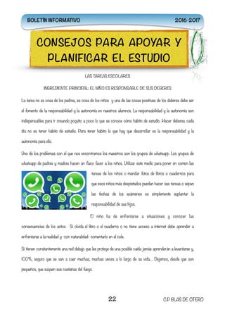 LAS TAREAS ESCOLARES
INGREDIENTE PRINCIPAL: EL NIÑO ES RESPONSABLE DE SUS DEBERES
La tarea no es cosa de los padres, es cosa de los niños  y una de las cosas positivas de los deberes debe ser
el fomento de la responsabilidad y la autonomía en nuestros alumnos. La responsabilidad y la autonomía son
indispensables para ir creando poquito a poco lo que se conoce cómo hábito de estudio. Hacer deberes cada
día no es tener hábito de estudio. Para tener hábito lo que hay que desarrollar es la responsabilidad y la
autonomía para ello.
Uno de los problemas con el que nos encontramos los maestros son los grupos de whatsapp. Los grupos de
whatsapp de padres y madres hacen un flaco favor a los niños. Utilizar este medio para poner en común las
tareas de los niños o mandar fotos de libros o cuadernos para
que esos niños más despistados puedan hacer sus tareas o sepan
las fechas de los exámenes es simplemente suplantar la
responsabilidad de sus hijos.
El niño ha de enfrentarse a situaciones y conocer las
consecuencias de los actos.  Si olvida el libro o el cuaderno o no tiene acceso a internet debe aprender a
enfrentarse a la realidad y -con naturalidad- comentarlo en el cole.
Si tienen constantemente una red debajo que les protege de una posible caída jamás aprenderán a levantarse y,
100%, seguro que se van a caer muchas, muchas veces a lo largo de su vida… Dejemos, desde que son
pequeños, que saquen sus castañas del fuego.
22 C.P BLAS DE OTERO
CONSEJOS PARA APOYAR Y
PLANIFICAR EL ESTUDIO
BOLETÍN INFORMATIVO 2016-2017
 