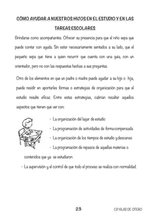 CÓMO AYUDAR A NUESTROS HIJOS EN EL ESTUDIO Y EN LAS
TAREAS ESCOLARES
Brindarse como acompañantes. Ofrecer su presencia para que el niño sepa que
puede contar con ayuda. Sin estar necesariamente sentados a su lado, que el
pequeño sepa que tiene a quien recurrir que cuenta con una guía, con un
orientador, pero no con las respuestas hechas a sus preguntas.
Otro de los elementos en que un padre o madre puede ayudar a su hijo o hija,
puede residir en aportarles formas o estrategias de organización para que el
estudio resulte eficaz. Entre estas estrategias, cabrían resaltar aquellos
aspectos que tienen que ver con:
- La organización del lugar de estudio
- La programación de actividades de forma compensada
- La organización de los tiempos de estudio y descanso
- La programación de repasos de aquellas materias o
contenidos que ya se estudiaron
- La supervisión y el control de que todo el proceso se realiza con normalidad.
23 C.P BLAS DE OTERO
 