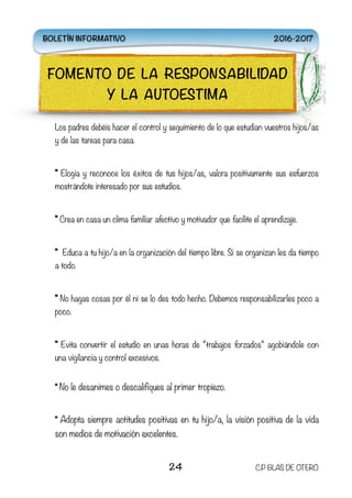 Los padres debéis hacer el control y seguimiento de lo que estudian vuestros hijos/as
y de las tareas para casa.  
* Elogia y reconoce los éxitos de tus hijos/as, valora positivamente sus esfuerzos
mostrándote interesado por sus estudios.  
* Crea en casa un clima familiar afectivo y motivador que facilite el aprendizaje.  
*  Educa a tu hijo/a en la organización del tiempo libre. Si se organizan les da tiempo
a todo.  
* No hagas cosas por él ni se lo des todo hecho. Debemos responsabilizarles poco a
poco.  
* Evita convertir el estudio en unas horas de “trabajos forzados“ agobiándole con
una vigilancia y control excesivos.  
* No le desanimes o descalifiques al primer tropiezo.  
* Adopta siempre actitudes positivas en tu hijo/a, la visión positiva de la vida
son medios de motivación excelentes.  
24 C.P BLAS DE OTERO
FOMENTO DE LA RESPONSABILIDAD
Y LA AUTOESTIMA
BOLETÍN INFORMATIVO 2016-2017
 
