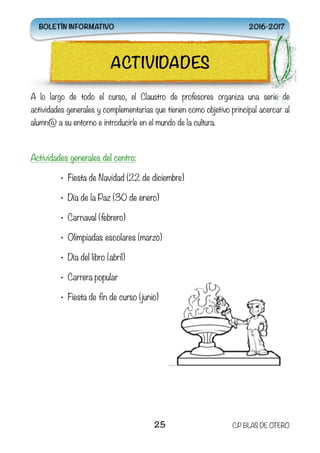 A lo largo de todo el curso, el Claustro de profesores organiza una serie de
actividades generales y complementarias que tienen como objetivo principal acercar al
alumn@ a su entorno e introducirle en el mundo de la cultura.
Actividades generales del centro:
• Fiesta de Navidad (22 de diciembre)
• Día de la Paz (30 de enero)
• Carnaval (febrero)
• Olimpiadas escolares (marzo)
• Día del libro (abril)
• Carrera popular
• Fiesta de fin de curso (junio)
25 C.P BLAS DE OTERO
ACTIVIDADES
BOLETÍN INFORMATIVO 2016-2017
 