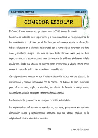 El Comedor Escolar es un servicio que usa una media de 240 alumnos diariamente.
La comida es elaborada en el propio Centro y el menú sigue todas las recomendaciones de
los profesionales en nutrición. Una de las funciones del comedor escolar es desarrollar
hábitos saludables en el alumnado relacionados con la nutrición para garantizar una dieta
sana y equilibrada siempre. Este tema se trata desde diferentes áreas pero se debe
impregnar en toda la acción educativa tanto dentro como fuera del aula a lo largo de toda la
escolaridad. Desde este objetivo los alumnos deben encaminarse a adquirir hábitos como
acabar la comida del plato, comer en un tiempo razonable, etc.
Otro objetivo básico tiene que ver con el hecho de desarrollar hábitos en el uso adecuado de
instrumentos y normas relacionadas con la comida. Los hábitos de aseo, autonomía
personal en la mesa, empleo de utensilios, etc...además de fomentar el compañerismo
desarrollando actitudes de respeto y tolerancia hacia los demás.
Las familias tenéis que colaborar en casa para consolidar estos hábitos.
La responsabilidad del servicio de comedor es, por tanto, proporcionar no solo una
alimentación segura y nutricionalmente adecuada, sino que además colabora en la
adquisición de hábitos alimentarios correctos
29 C.P BLAS DE OTERO
COMEDOR ESCOLAR
BOLETÍN INFORMATIVO 2016-2017
 