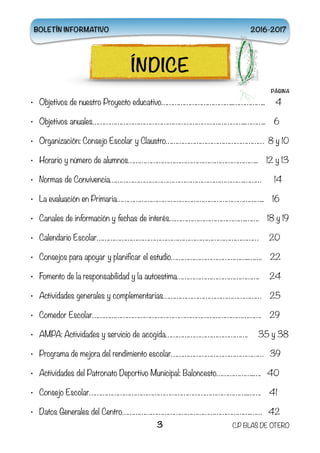 PÁGINA
• Objetivos de nuestro Proyecto educativo………………………………..…………….. 4
• Objetivos anuales……………………………………………………………………..……….. 6
• Organización: Consejo Escolar y Claustro…………………………………………… 8 y 10
• Horario y número de alumnos………………………………………………………….. 12 y 13
• Normas de Convivencia…………………………………………………………….……… 14
• La evaluación en Primaria………………………………………………………………….. 16
• Canales de información y fechas de interés………………………………….……. 18 y 19
• Calendario Escolar………………………………………………………………………… 20
• Consejos para apoyar y planificar el estudio…………………………………..……. 22
• Fomento de la responsabilidad y la autoestima……………………………………. 24
• Actividades generales y complementarias…………………………………………… 25
• Comedor Escolar……………………………………………………………………………. 29
• AMPA: Actividades y servicio de acogida……………………………………. 35 y 38
• Programa de mejora del rendimiento escolar………………………………………… 39
• Actividades del Patronato Deportivo Municipal: Baloncesto………………..…. 40
• Consejo Escolar………………………………………………………………………..……. 41
• Datos Generales del Centro………………………………………………………….…… 42 
3 C.P BLAS DE OTERO
BOLETÍN INFORMATIVO 2016-2017
ÍNDICE
 