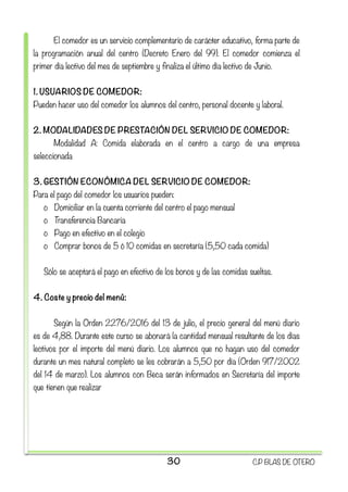 El comedor es un servicio complementario de carácter educativo, forma parte de
la programación anual del centro (Decreto Enero del 99). El comedor comienza el
primer día lectivo del mes de septiembre y finaliza el último día lectivo de Junio.
1. USUARIOS DE COMEDOR:
Pueden hacer uso del comedor los alumnos del centro, personal docente y laboral.
2. MODALIDADES DE PRESTACIÓN DEL SERVICIO DE COMEDOR:
Modalidad A: Comida elaborada en el centro a cargo de una empresa
seleccionada
3. GESTIÓN ECONÓMICA DEL SERVICIO DE COMEDOR:
Para el pago del comedor los usuarios pueden:
o Domiciliar en la cuenta corriente del centro el pago mensual
o Transferencia Bancaria
o Pago en efectivo en el colegio
o Comprar bonos de 5 ó 10 comidas en secretaría (5,50 cada comida)
Sólo se aceptará el pago en efectivo de los bonos y de las comidas sueltas.
4. Coste y precio del menú:
Según la Orden 2276/2016 del 13 de julio, el precio general del menú diario
es de 4,88. Durante este curso se abonará la cantidad mensual resultante de los días
lectivos por el importe del menú diario. Los alumnos que no hagan uso del comedor
durante un mes natural completo se les cobrarán a 5,50 por día (Orden 917/2002
del 14 de marzo). Los alumnos con Beca serán informados en Secretaría del importe
que tienen que realizar
30 C.P BLAS DE OTERO
 